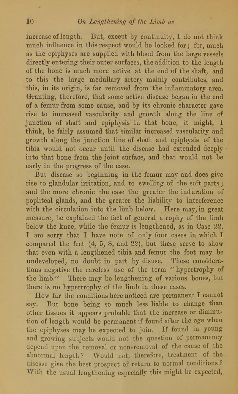 increase of length. But, except by continuity, I do not think much influence in this respect would he looked for; for, much as the epiphyses are supplied with blood from the large vessels directly entering their outer surfaces, the addition to the length of the bone is much more active at the end of the shaft, and to this the large medullary artery mainly contributes, and this, in its origin, is far removed from the inflammatory area. Granting, therefore, that some active disease began in the end of a femur from some cause, and by its chronic character gave rise to increased vascularity and growth along the line of junction of shaft and epiphysis in that bone, it might, I think, be fairly assumed that similar increased vascularity and growth along the junction line of shaft and epiphysis of the tibia would not occur until the disease had extended deeply into that bone from the joint surface, and that would not be early in the progress of the case. But disease so beginning in the femur may and does give rise to glandular irritation, and to swelling of the soft parts; and the more chronic the case the greater the induration of popliteal glands, and the greater the liability to interference with the circulation into the limb below. Here may, in great measure, be explained the fact of general atrophy of the limb below the knee, while the femur is lengthened, as in Case 22. I am sorry that I have note of only four cases in which I compared the feet (4, 5, 8, and 22), but these serve to show that even with a lengthened tibia and femur the foot may be undeveloped, no doubt in part by disuse. These considera- tions negative the careless use of the term “ hypertrophy of the limb/-’ There may be lengthening of various bones, but there is no hypertrophy of the limb in these cases. Plow far the conditions here noticed are permanent I cannot say. But bone being so much less liable to change than other tissues it appears probable that the increase or diminu- tion of length would be permanent if found after the age when the epiphyses may be expected to join. If found in young and growing subjects would not the question of permanency depend upon the removal or non-removal of the cause of the abnormal length ? Would not, therefore, treatment of the disease give the best prospect of return to normal conditions ? With the usual lengthening especially this might be expected,