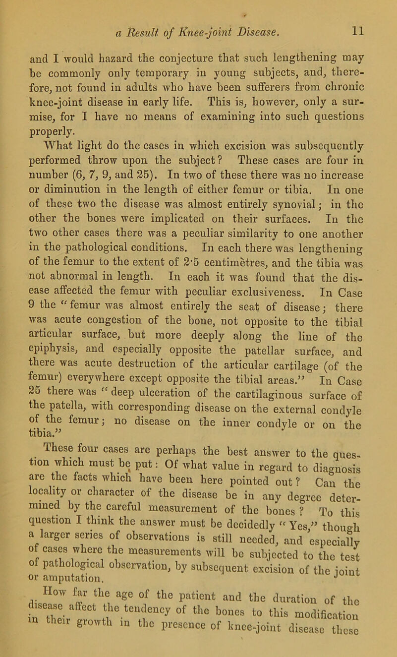 and I would hazard the conjecture that such lengthening may- be commonly only temporary in young subjects, and, there- fore, not found in adults who have been sufferers from chronic knee-joint disease in early life. This is, however, only a sur- mise, for I have no means of examining into such questions properly. What light do the cases in which excision was subsequently performed throw upon the subject? These cases are four in number (6, 7, 9, and 25). In two of these there was no increase or diminution in the length of either femur or tibia. In one of these two the disease was almost entirely synovial; in the other the bones were implicated on their surfaces. In the two other cases there was a peculiar similarity to one another in the pathological conditions. In each there was lengthening of the femur to the extent of 2-5 centimetres, and the tibia was not abnormal in length. In each it was found that the dis- ease affected the femur with peculiar exclusiveness. In Case 9 the f' femur was almost entirely the seat of disease; there was acute congestion of the bone, not opposite to the tibial articular surface, but more deeply along the line of the epiphysis, and especially opposite the patellar surface, and there was acute destruction of the articular cartilage (of the femur) everywhere except opposite the tibial areas.” In Case 25 there was fC deep ulceration of the cartilaginous surface of the patella, with corresponding disease on the external condyle of the femur; no disease on the inner condyle or on the tibia.” These four cases are perhaps the best answer to the ques- tion which must be put: Of what value in regard to diagnosis are the facts which have been here pointed out ? Can the locality or character of the disease be in any degree deter- mined by the careful measurement of the bones ? To this question I think the answer must be decidedly tf Yes ” though a larger series of observation is still needed, and especially of eases where the measurements will be subjected to the test of pathological observation, by subsequent excision of the ioint or amputation. J How far the age of the patient and the duration of the rthe-rlf !fteTCy 0f the b0UeS -dification giowth m the presence of knee-joint disease these