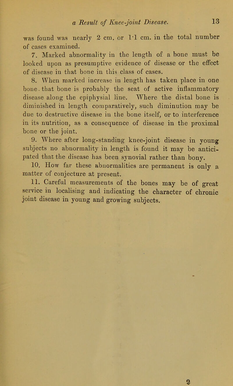 was found was nearly 2 era. or 1*1 cm. in the total number of cases examined. 7. Marked abnormality in the length of a bone must be looked upon as presumptive evidence of disease or the effect of disease in that bone in this class of cases. 8. When marked increase in length has taken place in one bone. that bone is probably the seat of active inflammatory disease along the epiphysial line. Where the distal bone is diminished in length comparatively, such diminution may be due to destructive disease in the bone itself, or to interference in its nutrition, as a consequence of disease in the proximal hone or the joint. 9. Where after long-standing knee-joint disease in young subjects no abnormality in length is found it may be antici- pated that the disease has been synovial rather than bony. 10. How far these abnormalities are permanent is only a matter of conjecture at present. 11. Careful measurements of the bones may be of great service in localising and indicating the character of chronic joint disease in young and growing subjects. 2