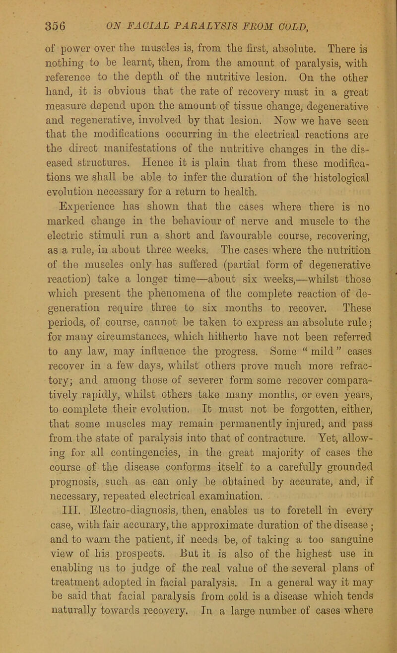 of power over the muscles is, from the first, absolute. There is nothing to be learnt, then, from the amount of paralysis, with reference to the depth of the nutritive lesion. On the other hand, it is obvious that the rate of recovery must in a great measure depend upon the amount of tissue change, degenerative and regenerative, involved by that lesion. Now we have seen that the modifications occurring in the electrical reactions are the direct manifestations of the nutritive changes in the dis- eased structures. Hence it is plain that from these modifica- tions we shall be able to infer the duration of the histological evolution necessary for a return to health. Experience has shown that the cases where there is no marked change in the behaviour of nerve and muscle to the electric stimuli run a short and favourable course, recovering, as a rule, in about three weeks. The cases where the nutrition of the muscles only has suffered (partial form of degenerative reaction) take a longer time—about six weeks,—whilst those which present the phenomena of the complete reaction of de- generation require three to six months to recover. These periods, of course, cannot be taken to express an absolute rule; for many circumstances, which hitherto have not been referred to any law, may influence the progress. Some “ mild ” cases recover in a few days, whilst others prove much more refrac- tory; and among those of severer form some recover compara- tively rapidly, whilst others take many months, or even years, to complete their evolution. It must not be forgotten, either, that some muscles may remain permanently injured, and pass from the state of paralysis into that of contracture. Yet, allow- ing for all contingencies, in the great majority of cases the course of the disease conforms itself to a carefully grounded prognosis, such as can only be obtained by accurate, and, if necessary, repeated electrical examination. III. Electro-diagnosis, then, enables us to foretell in every case, with fair accurary, the approximate duration of the disease ; and to warn the patient, if needs be, of taking a too sanguine view of his prospects. But it is also of the highest use in enabling us to judge of the real value of the several plans of treatment adopted in facial paralysis. In a general way it may be said that facial paralysis from cold is a disease which tends naturally towards recovery. In a large number of cases where