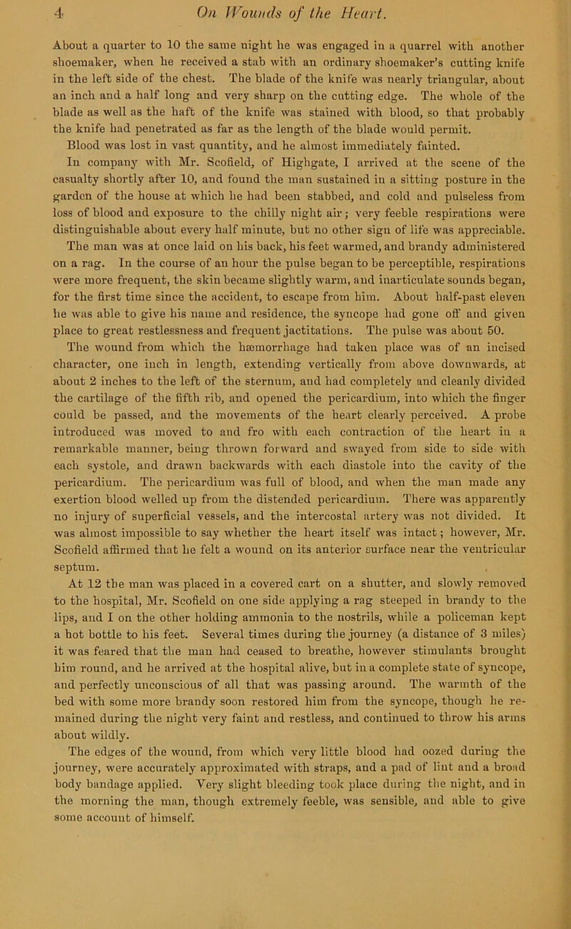 About a quarter to 10 the same night he was engaged in a quarrel with another shoemaker, when he received a stab with an ordinary shoemaker’s cutting knife in the left side of the chest. The blade of the knife was nearly triangular, about an inch and a half long and very sharp on the cutting edge. The whole of the blade as well as the haft of the knife was stained with blood, so that probably the knife had penetrated as far as the length of the blade would permit. Blood was lost in vast quantity, and he almost immediately fainted. In company with Mr. Scofield, of Highgate, I arrived at the scene of the casualty shortly after 10, and found the man sustained in a sitting posture in the garden of the house at which he had been stabbed, and cold and pulseless from loss of blood and exposure to the chilly night ah-; very feeble respirations were distinguishable about every half minute, hut no other sigu of life was appreciable. The man was at once laid on his back, his feet warmed, and brandy administered on a rag. In the course of an hour the pulse began to be perceptible, respirations were more frequent, the skin became slightly warm, and inarticulate sounds began, for the first time since the accident, to escape from him. About half-past eleven he was able to give his name and residence, the syncope had gone off and given place to great restlessness and frequent jactitations. The pulse was about 50. The wound from which the haemorrhage had taken place was of an incised character, one inch in length, extending vertically from above downwards, at about 2 inches to the left of the sternum, and had completely and cleanly divided the cartilage of the fifth rib, and opened the pericardium, into which the finger could be passed, and the movements of the heart clearly perceived. A probe introduced was moved to and fro with each contraction of the heart in a remarkable manner, being thrown forward and swayed from side to side with each systole, and drawn backwards with each diastole into the cavity of the pericardium. The pericardium was full of blood, and when the man made any exertion blood welled up from the distended pericardium. There was apparently no injury of superficial vessels, and the intercostal artery vras not divided. It was almost impossible to say whether the heart itself was intact; however, Mr. Scofield affirmed that he felt a wound on its anterior surface near the ventricular septum. At 12 the man was placed in a covered cart on a shutter, and slowly removed to the hospital, Mr. Scofield on one side applying a rag steeped in brandy to the lips, and I on the other holding ammonia to the nostrils, while a policeman kept a hot bottle to his feet. Several times during the j-ourney (a distance of 3 miles) it was feared that the man had ceased to breathe, however stimulants brought him round, and he arrived at the hospital alive, but in a complete state of syncope, and perfectly unconscious of all that was passing around. The w'armth of the bed with some more brandy soon restored him from the syncope, though he re- mained during the night very faint and restless, and continued to throw his arms about wildly. The edges of the wound, from which very little blood had oozed duriug the journey, were accurately approximated with straps, and a pad of lint and a broad body bandage applied. Very slight bleeding took place during the night, and in the morning the man, though extremely feeble, was sensible, and able to give some account of himself.