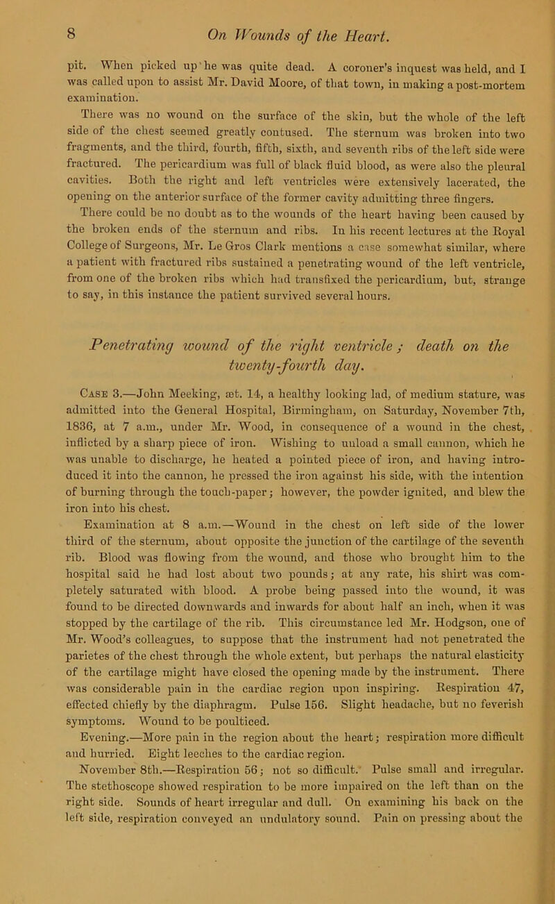 pit. When picked up he was quite dead. A coroner’s inquest was held, and I was called upon to assist Mr. David Moore, of that town, in making a post-mortem examination. There was no wound on the surface of the skin, hut the whole of the left side of the chest seemed greatly contused. The sternum was broken into two fragments, and the third, fourth, fifth, sixth, aud seventh ribs of the left side were fractured. The pericardium was full of black fluid blood, as were also the pleural cavities. Both the right and left ventricles were extensively lacerated, the opening on the anterior surface of the former cavity admitting three fingers. There could be no doubt as to the wounds of the heart having been caused by the broken ends of the sternum and ribs. In his recent lectures at the Royal College of Surgeons, Mr. Le Gros Clark mentions a case somewhat similar, where a patient with fractured ribs sustained a penetrating wound of the left ventricle, from one of the broken ribs which had transfixed the pericardium, but, strange to say, in this instance the patient survived several hours. Penetrating wound of the right ventricle; death on the twenty-fourth day. Case 3.—John Meeking, aet. 14, a healthy looking lad, of medium stature, was admitted into the General Hospital, Birmingham, on Saturday, November 7tli, 1836, at 7 a.m., under Mr. Wood, in consequence of a wound in the chest, inflicted by a sharp piece of iron. Wishing to unload a small cannon, which he was unable to discharge, he heated a pointed piece of iron, and having intro- duced it into the cannon, he pressed the iron against his side, with the intention of burning through the touch-paper; however, the powder ignited, aud blew the iron into his chest. Examination at 8 a.m.—Wound in the chest on left side of the lower third of the sternum, about opposite the junction of the cartilage of the seventh rib. Blood was flowing from the wound, and those who brought him to the hospital said he had lost about two pounds; at any rate, his shirt was com- pletely saturated with blood. A probe being passed into the wound, it was found to be directed downwards and inwards for about half an inch, when it was stopped by the cartilage of the rib. This circumstance led Mr. Hodgson, oue of Mr. Wood’s colleagues, to suppose that the instrument had not penetrated the parietes of the chest through the whole extent, but perhaps the natural elasticity of the cartilage might have closed the opening made by the instrument. There was considerable pain in the cardiac region upon inspiring. Respiration 47, effected chiefly by tbe diaphragm. Pulse 156. Slight headache, but no feverish symptoms. Wound to be poulticed. Evening.—More pain in the region about the heart; respiration more difficult and hurried. Eight leeches to the cardiac region. November 8tli.—Respiration 56; not so difficult. Pulse small and irregular. The stethoscope showed respiration to be more impaired on the left than on the right side. Sounds of heart irregular and dull. On examining his back on the left side, respiration conveyed an undulatory sound. Pain on pressing about the