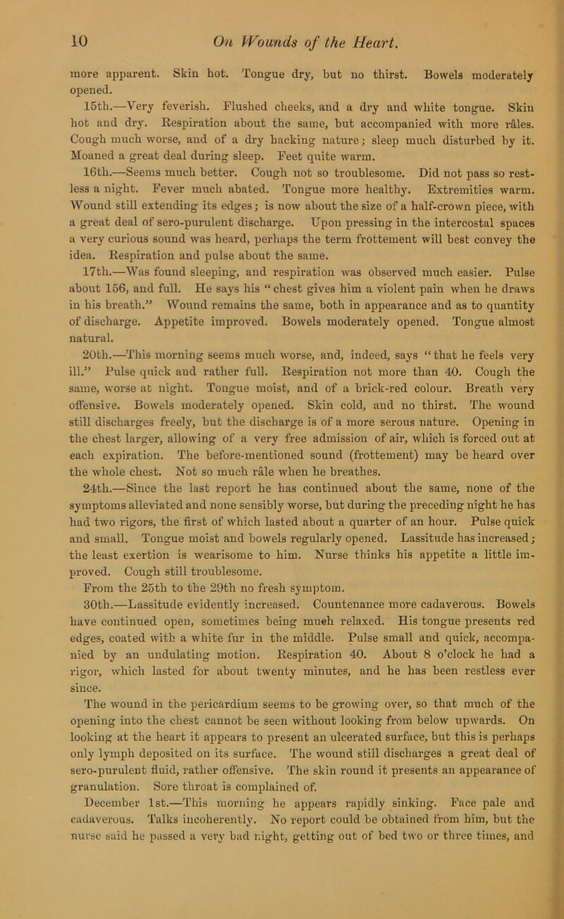 more apparent. Skin hot. Tongue dry, but no thirst. Bowels moderately opened. 15th.—Very feverish. Flushed cheeks, and a dry and white tongue. Skiu hot and dry. Respiration about the same, but accompanied with more riles. Cough much worse, and of a dry hacking nature; sleep much disturbed by it. Moaned a great deal during sleep. Feet quite warm. 16th.—Seems much better. Cough not so troublesome. Did not pass so rest- less a night. Fever much abated. Tongue more healthy. Extremities warm. Wound still extending its edges; is now about the size of a half-crown piece, with a great deal of sero-purulent discharge. Upon pressing in the intercostal spaces a very curious sound was heard, perhaps the term frottemeut will best convey the idea. Respiration and pulse about the same. 17th.—Was found sleeping, and respiration was observed much easier. Pulse about 156, and full. He says his “ chest gives him a violent pain when he draws in his breath.” Wound remains the same, both in appearance and as to quantity of discharge. Appetite improved. Bowels moderately opened. Tongue almost natural. 20tli.—This morning seems much worse, and, indeed, says “ that he feels very ill.” Pulse quick and rather full. Respiration not more than 40. Cough the same, worse at night. Tongue moist, and of a brick-red colour. Breath very offensive. Bowels moderately opened. Skin cold, and no thirst. The wound still discharges freely, but the discharge is of a more serous nature. Opening in the chest larger, allowing of a very free admission of air, which is forced out at each expiration. The before-mentioned sound (frottement) may be heard over the whole chest. Not so much rale when he breathes. 24th.—Since the last report he has continued about the same, none of the symptoms alleviated and none sensibly worse, but during the preceding night he has had two rigors, the first of which lasted about a quarter of an hour. Pulse quick and small. Tongue moist and bowels regularly opened. Lassitude has increased; the least exertion is wearisome to him. Nurse thinks his appetite a little im- proved. Cough still troublesome. From the 25th to the 29th no fresh symptom. 30th.—Lassitude evidently increased. Countenance more cadaverous. Bowels have continued open, sometimes being mueh relaxed. His tongue presents red edges, coated with a white fur in the middle. Pulse small and quick, accompa- nied by an undulating motion. Respiration 40. About 8 o’clock he had a rigor, which lasted for about twenty minutes, and he has been restless ever since. The wound in the pericardium seems to be growing over, so that much of the opening into the chest cannot be seen without looking from below upwards. On looking at the heart it appears to present an ulcerated surface, but this is perhaps only lymph deposited on its surface. The wound still discharges a great deal of sero-purulent fluid, rather offensive. The skin round it presents an appearance of granulation. Sore throat is complained of. December 1st.—This morning he appears rapidly sinking. Face pale and cadaverous. Talks incoherently. No report could be obtained from him, but the nurse said he passed a very bad night, getting out of bed two or three times, and