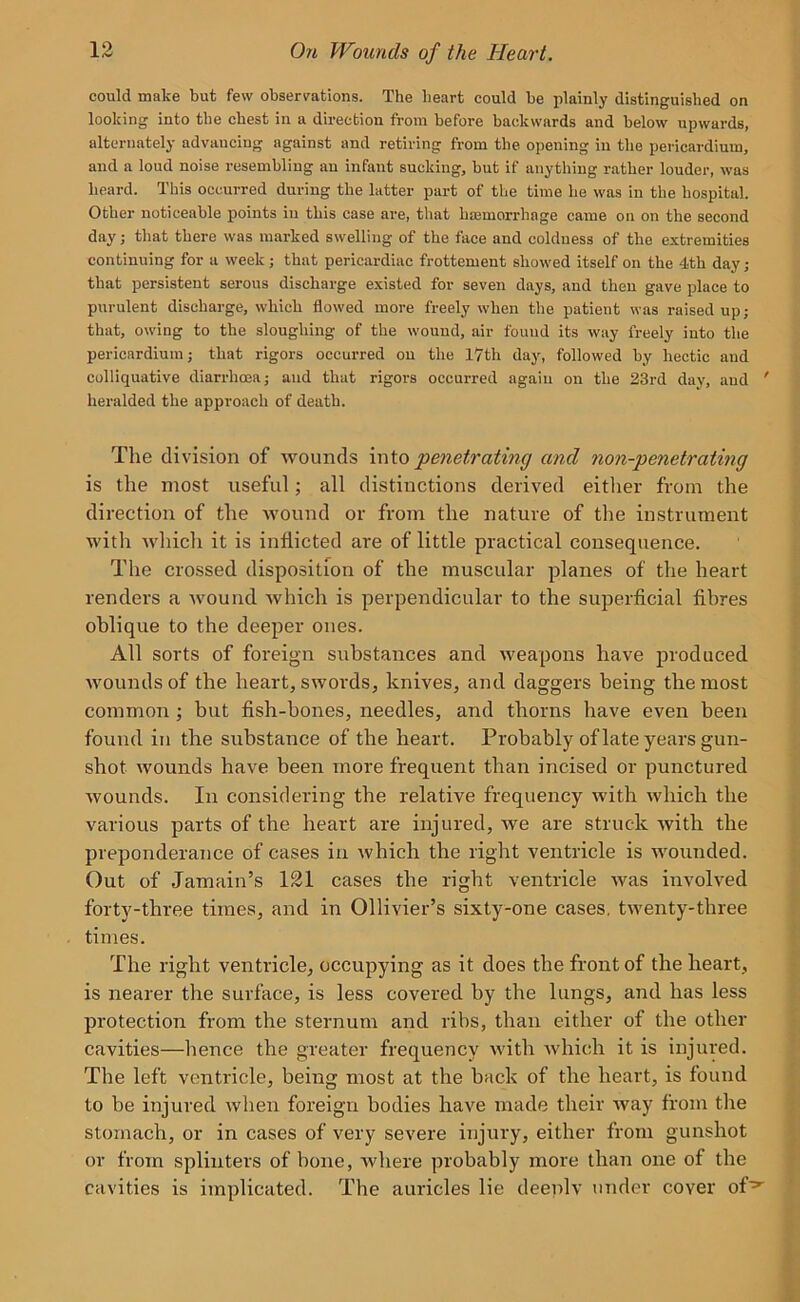 could make but few observations. The heart could be plainly distinguished on looking into the chest in a direction from before backwards and below upwards, alternately advancing against and retiring from the opening in the pericardium, and a loud noise resembling an infant sucking, but if anything rather louder, was heard. This occurred during the latter part of the time he was in the hospital. Other noticeable points in this case are, that haemorrhage came on on the second day; that there was marked swelling of the face and coldness of the extremities continuing for a week; that pericardiac frottement showed itself on the 4th day; that pex-sisteut serous discharge existed for seven days, and then gave place to purulent discharge, which flowed more freely when the patient was raised up; that, owing to the sloughing of the wound, air found its way freely into the pericardium; that rigors occurred on the 17th day, followed by hectic and colliquative diarrhoea; and that rigors occurred again on the 23rd day, and ' heralded the approach of death. The division of wounds into penetrating and non-penetrating is the most useful; all distinctions derived either from the direction of the wound or from the nature of the instrument with which it is inflicted are of little practical consequence. The crossed disposition of the muscular planes of the heart renders a wound which is perpendicular to the superficial fibres oblique to the deeper ones. All sorts of foreign substances and weapons have produced Avounds of the heart, swords, knives, and daggers being the most common ; but fish-bones, needles, and thorns have even been found in the substance of the heart. Probably of late years gun- shot wounds have been more frequent than incised or punctured Avounds. In considering the relative frequency with Avhich the various parts of the heart are injured, we are struck Avith the preponderance of cases in Avhich the right ventricle is wounded. Out of Jamain’s 121 cases the right ventricle Avas involved forty-three times, and in Ollivier’s sixty-one cases, tAventy-three times. The right ventricle, occupying as it does the front of the heart, is nearer the surface, is less covered by the lungs, axicl has less protection from the sternum and ribs, than either of the other cavities—hence the greater frequency Avith Avhich it is injured. The left ventricle, being most at the back of the heart, is found to be injured Avhen foreign bodies have made their way from the stomach, or in cases of very severe injury, either from gunshot or from splinters of bone, Avhere probably more than one of the cavities is implicated. The auricles lie deeply under cover of^