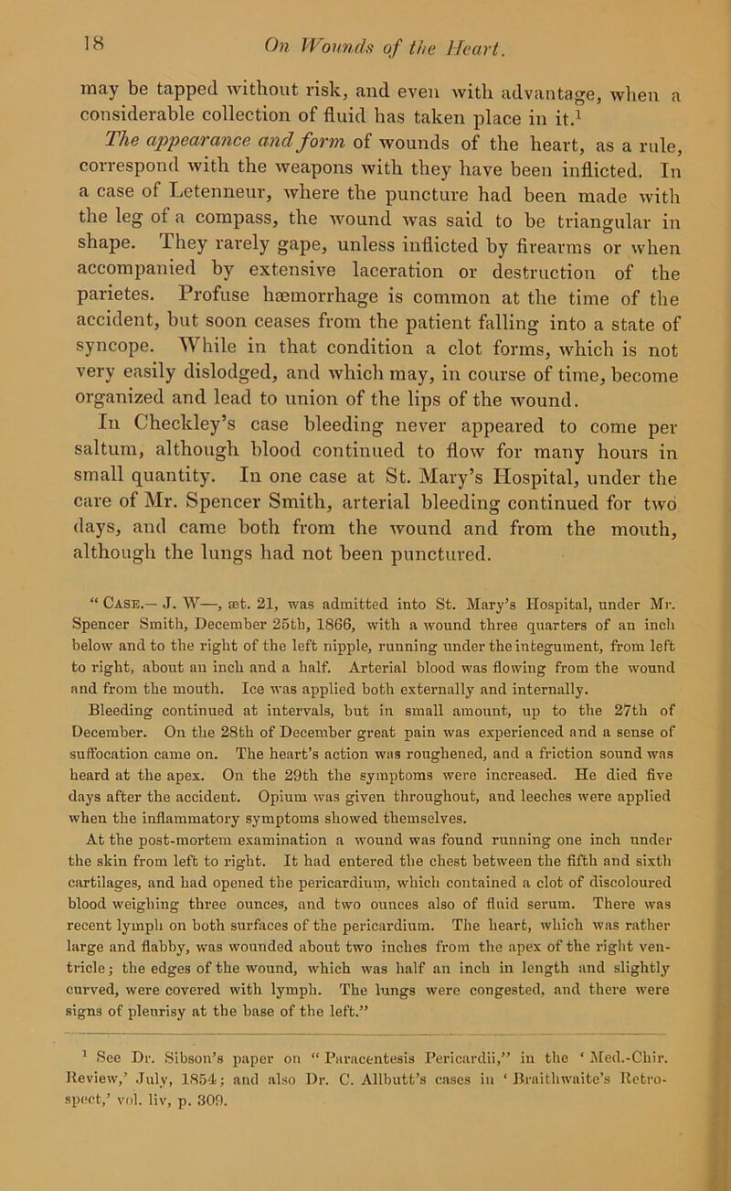 may be tapped without risk, and even with advantage, when a considerable collection of fluid has taken place in it.1 The appearance and form of wounds of the heart, as a rule, correspond with the weapons with they have been inflicted. In a case of Letenneur, where the puncture had been made with the leg of a compass, the wound was said to be triangular in shape. They rarely gape, unless inflicted by firearms or when accompanied by extensive laceration or destruction of the parietes. Profuse haemorrhage is common at the time of the accident, but soon ceases from the patient falling into a state of syncope. While in that condition a clot forms, which is not very easily dislodged, and which may, in course of time, become organized and lead to union of the lips of the wound. In Checkley’s case bleeding never appeared to come per saltum, although blood continued to flow for many hours in small quantity. In one case at St. Mary’s Hospital, under the care of Mr. Spencer Smith, arterial bleeding continued for two days, and came both from the wound and from the mouth, although the lungs had not been punctured. “ Case.— J. W—, set. 21, was admitted into St. Mary’s Hospital, under Mr. Spencer Smith, December 25tb, 1866, with a wound three quarters of an inch below and to the right of the left nipple, running under the integument, from left to right, about an inch and a half. Arterial blood was flowing from the wound and from the mouth. Ice was applied both externally and internally. Bleeding continued at intervals, but in small amount, up to the 27th of December. On the 28tli of December great pain was experienced and a sense of suffocation came on. The heart’s action was roughened, and a friction sound was heard at the apex. On the 29th the symptoms were increased. He died five days after the accident. Opium was given throughout, and leeches were applied when the inflammatory symptoms showed themselves. At the post-mortem examination a wound was found running one inch under the skin from left to right. It had entered the chest between the fifth and sixth cartilages, and had opened the pericardium, which contained a clot of discoloured blood weighing three ounces, and two ounces also of fluid serum. There was recent lymph on both surfaces of the pericardium. The heart, which was rather large and flabby, was wounded about two inches from the apex of the right ven- tricle; the edges of the wound, which was half an inch in length and slightly curved, were covered with lymph. The lungs were congested, and there were signs of pleurisy at the base of the left.” 1 See Dr. Sibson’s paper on “ Paracentesis Pericardii,” in the ‘ Med.-Cliir. Review,’ July, 1854; and also Dr. C. Allbutt’s cases in ‘ Braithwaite’s Retro- spect,’ vol. liv, p. 309.