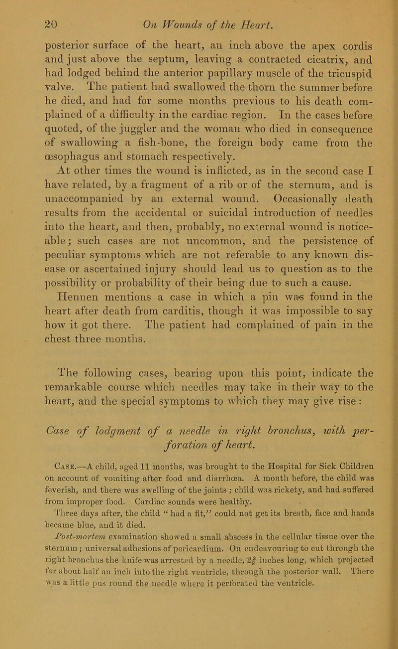 posterior surface of the heart, an inch above the apex cordis and just above the septum, leaving a contracted cicatrix, and had lodged behind the anterior papillary muscle of the tricuspid valve. The patient had swallowed the thorn the summer before he died, and had for some months previous to his death com- plained of a difficulty in the cardiac region. In the cases before quoted, of the juggler and the woman who died in consequence of swallowing a fish-bone, the foreign body came from the oesophagus and stomach respectively. At other times the wound is inflicted, as in the second case I have related, by a fragment of a rib or of the sternum, and is unaccompanied by an external wound. Occasionally death results from the accidental or suicidal introduction of needles into the heart, and then, probably, no external wound is notice- able ; such cases are not uncommon, and the persistence of peculiar symptoms which are not referable to any known dis- ease or ascertained injury should lead us to question as to the possibility or probability of their being due to such a cause. Hennen mentions a case in which a pin wa*s found in the heart after death from carditis, though it was impossible to say how it got there. The patient had complained of pain in the chest three months. The following cases, hearing upon this point, indicate the remarkable course whicli needles may take in their way to the heart, and the special symptoms to which they may give rise : Case of lodgment of a needle in right bronchus, with per- foration of heart. Case.—A child, aged 11 months, was brought to the Hospital for Sick Children on account of vomiting after food and diarrhoea. A month before, the child was feverish, and there was swelling of the joints ; child was rickety, and had suffered from improper food. Cardiac sounds were healthy. Three days after, the child “ had a fit,” could not get its breath, face and hands became blue, and it died. Post-mortem examination showed a small abscess in the cellular tissue over the sternum ; universal adhesions of pericardium. On endeavouring to cut through the right bronchus the knife was arrested by a needle, 2| inches long, which projected for about half an inch into the right ventricle, through the posterior wall. There was a little pus round the needle where it perforated the ventricle.
