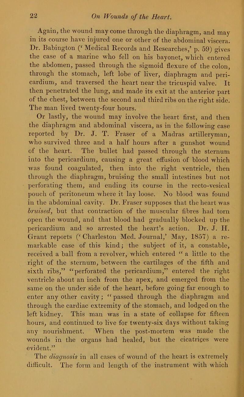 Again, the wound may come through the diaphragm, and may in its course have injured one or other of the abdominal viscera. Dr. Babington (‘ Medical Records and Researches,’ p. 59) gives the case of a marine who fell on his bayonet, which entered the abdomen, passed through the sigmoid flexure of the colon, through the stomach, left lobe of liver, diaphragm and peri- cardium, and traversed the heart near the tricuspid valve. It then penetrated the lung, and made its exit at the anterior part of the chest, between the second and third ribs on the right side. The man lived twenty-four hours. Or lastly, the wound may involve the heart first, and then the diaphragm and abdominal viscera, as in the following case reported by Dr. J. T. Fraser of a Madras artilleryman, who survived three and a half hours after a gunshot wound of the heart. The bullet had passed through the sternum into the pericardium, causing a great effusion of blood which was found coagulated, then into the right ventricle, then through the diaphragm, bruising the small intestines but not perforating them, and ending its course in the recto-vesical pouch of peritoneum where it lay loose. No blood was found in the abdominal cavity. Dr. Fraser supposes that the heart was bruised, but that contraction of the muscular fibres had torn open the wound, and that blood had gradually blocked up the pericardium and so arrested the heart’s action. Dr. J. H. Grant reports (‘Charleston Med. Journal,’ May, 1857) a re- markable case of this kind; the subject of it, a constable, received a ball from a revolver, which entered “ a little to the right of the sternum, between the cartilages of the fifth and sixth ribs,” “perforated the pericardium,” entered the right ventricle about an inch from the apex, and emerged from the same on the under side of the heart, before going far enough to enter any other cavity; “ passed through the diaphragm and through the cardiac extremity of the stomach, and lodged on the left kidney. This man was in a state of collapse for fifteen hours, and continued to live for twenty-six days without taking any nourishment. When the post-mortem was made the wounds in the organs had healed, but the cicatrices were evident.” The diagnosis in all cases of wound of the heart is extremely difficult. The form and length of the instrument with which