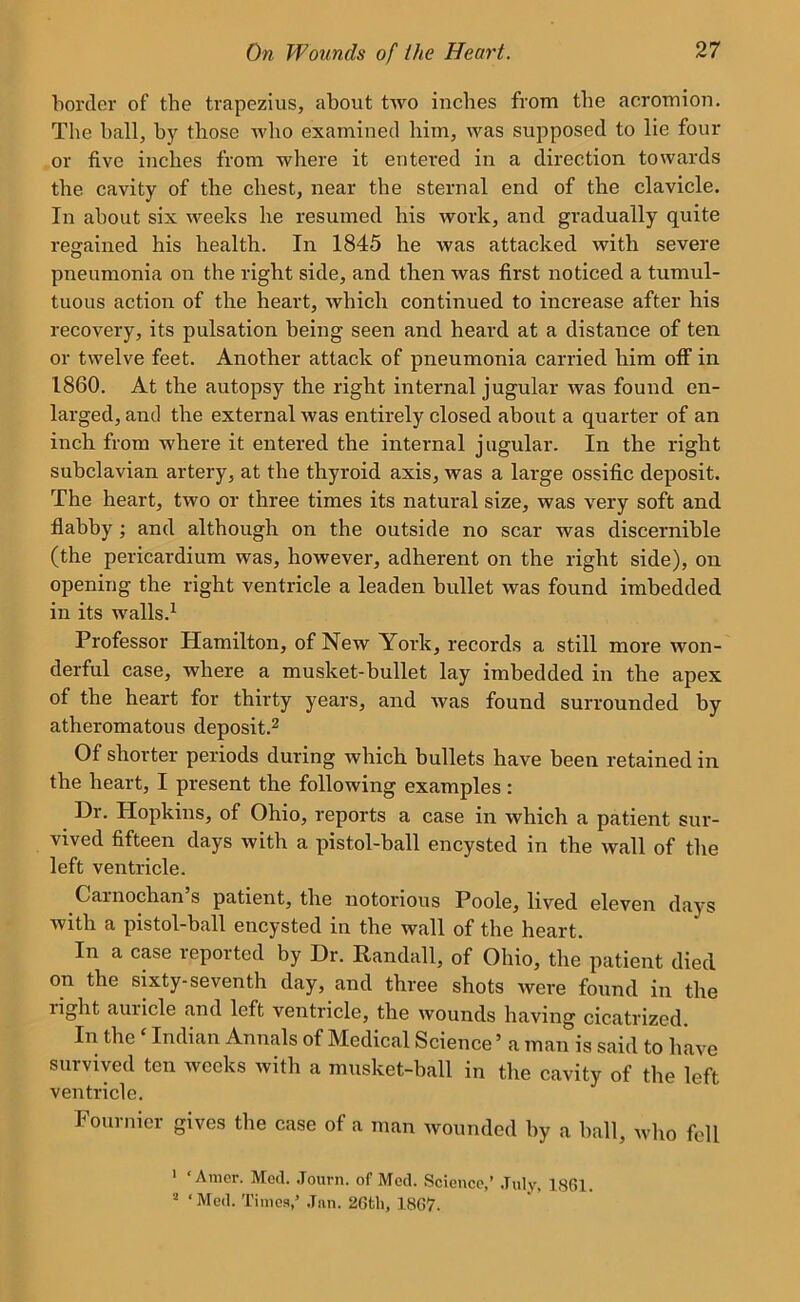 border of the trapezius, about two inches from the acromion. The ball, by those who examined him, was supposed to lie four or five inches from where it entered in a direction towards the cavity of the chest, near the sternal end of the clavicle. In about six weeks he resumed his work, and gradually quite regained his health. In 1845 he was attacked with severe pneumonia on the right side, and then was first noticed a tumul- tuous action of the heart, which continued to increase after his recovery, its pulsation being seen and heard at a distance of ten or twelve feet. Another attack of pneumonia carried him off in 1860. At the autopsy the right internal jugular was found en- larged, and the external was entirely closed about a quarter of an inch from where it entered the internal jugular. In the right subclavian artery, at the thyroid axis, was a large ossific deposit. The heart, two or three times its natural size, was very soft and flabby ; and although on the outside no scar was discernible (the pericardium was, however, adherent on the right side), on opening the right ventricle a leaden bullet was found imbedded in its walls.1 Professor Plamilton, of New Yoi’k, records a still more won- derful case, where a musket-bullet lay imbedded in the apex of the heart for thirty years, and was found surrounded by atheromatous deposit.2 Of shorter periods during which bullets have been retained in the heart, I present the following examples: Dr. Plopkins, of Ohio, reports a case in which a patient sur- vived fifteen days with a pistol-ball encysted in the wall of the left ventricle. Carnochan s patient, the notorious Poole, lived eleven days with a pistol-ball encysted in the wall of the heart. In a case reported by Dr. Randall, of Ohio, the patient died on the sixty-seventh day, and three shots Avere found in the light auricle and left ventricle, the wounds having cicatrized. In the ‘ Indian Annals of Medical Science ’ a man is said to have survived ten weeks with a musket-ball in the cavity of the left ventricle. Fournier gives the case of a man wounded by a ball, who fell 1 ‘Amer. Med. Journ. of Med. Science,’ July, 1861. 2 ‘Med. Times,’ Jen. 26tli, 1867.