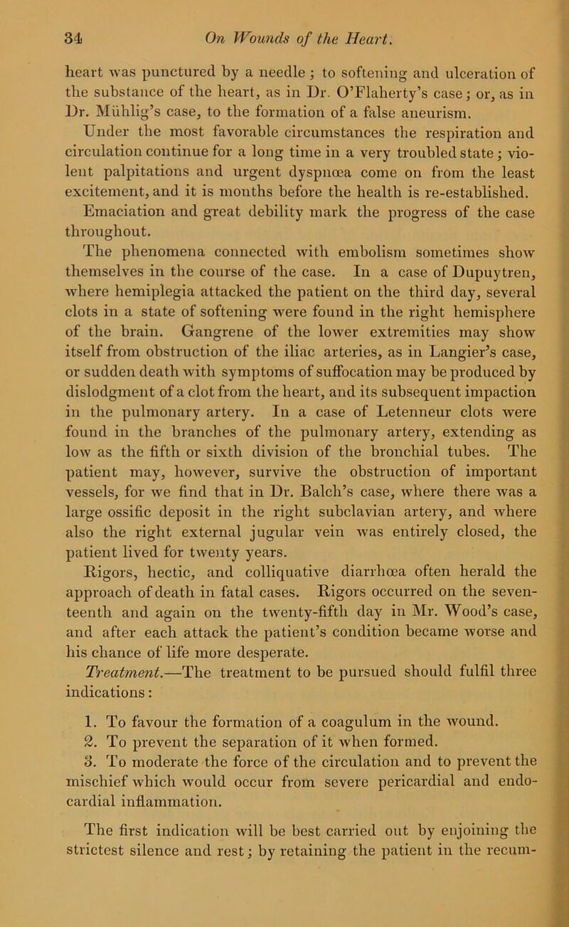 heart was punctured by a needle ; to softening and ulceration of the substance of the heart, as in Dr. O’Flaherty’s case; or, as in Dr. Muhlig’s case, to the formation of a false aneurism. Under the most favorable circumstances the respiration and circulation continue for a long time in a very troubled state; vio- lent palpitations and urgent dyspnoea come on from the least excitement, and it is months before the health is re-established. Emaciation and great debility mark the progress of the case throughout. The phenomena connected with embolism sometimes show themselves in the course of the case. In a case of Dupuytren, where hemiplegia attacked the patient on the third day, several clots in a state of softening were found in the right hemisphere of the brain. Gangrene of the lower extremities may show itself from obstruction of the iliac arteries, as in Langier’s case, or sudden death with symptoms of suffocation may be produced by dislodgment of a clot from the heart, and its subsequent impaction in the pulmonary artery. In a case of Letenneur clots were found in the branches of the pulmonary artery, extending as low as the fifth or sixth division of the bronchial tubes. The patient may, however, survive the obstruction of important vessels, for we find that in Dr. Balch’s case, where there was a large ossific deposit in the right subclavian artery, and Avhere also the right external jugular vein was entirely closed, the patient lived for twenty years. Rigors, hectic, and colliquative diarrhoea often herald the approach of death in fatal cases. Rigors occurred on the seven- teenth and again on the twenty-fifth day in Mr. Wood’s case, and after each attack the patient’s condition became worse and his chance of life more desperate. Treatment.—The treatment to be pursued should fulfil three indications: 1. To favour the formation of a coagulum in the wound. 2. To prevent the separation of it when formed. o. To moderate the force of the circulation and to prevent the mischief which would occur from severe pericardial and endo- cardial inflammation. The first indication will be best carried out by enjoining the strictest silence and rest; by retaining the patient in the recum-