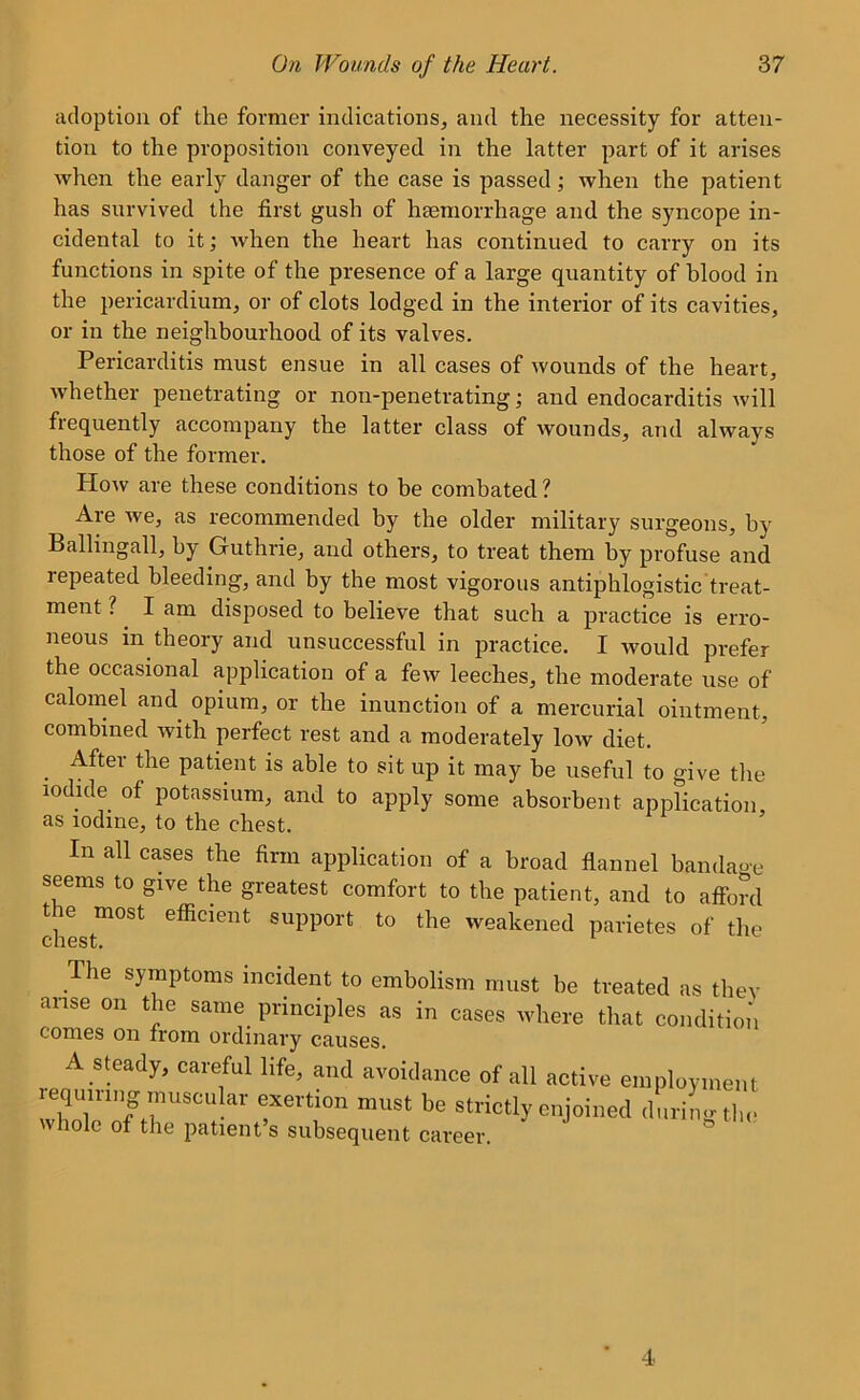 adoption of the former indications, and the necessity for atten- tion to the proposition conveyed in the latter part of it arises when the early danger of the case is passed; when the patient has survived the first gush of haemorrhage and the syncope in- cidental to it; when the heart has continued to carry on its functions in spite of the presence of a large quantity of blood in the pericardium, or of clots lodged in the interior of its cavities, or in the neighbourhood of its valves. Pericarditis must ensue in all cases of wounds of the heart, whether penetrating or non-penetrating; and endocarditis will frequently accompany the latter class of wounds, and always those of the former. How are these conditions to be combated ? Are we, as recommended by the older military surgeons, by Ballingall, by Guthrie, and others, to treat them by profuse and repeated bleeding, and by the most vigorous antiphlogistic treat- ment ? I am disposed to believe that such a practice is erro- neous m theory and unsuccessful in practice. I would prefer the occasional application of a few leeches, the moderate use of calomel and opium, or the inunction of a mercurial ointment, combined with perfect rest and a moderately low diet. . ^ter ^ie patient is able to sit up it may be useful to give the iodide of potassium, and to apply some absorbent application as iodine, to the chest. In all cases the firm application of a broad flannel bandage seems to give the greatest comfort to the patient, and to afford the most efficient support to the weakened parietes of the The symptoms incident to embolism must be treated as they arise on the same principles as in cases where that condition comes on from ordinary causes. A steady, careful life, and avoidance of all active employment requmng muscular exertion must be strictly enjoined during the whole of the patient’s subsequent career.