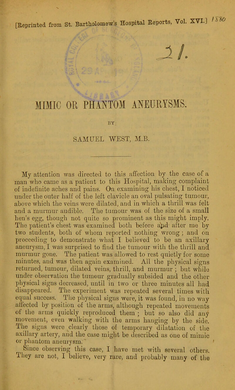 [Reprinted from St. Bartholomews Hospital Reports, Vol. XVI.] 1 s MIMIC OR PHANTOM ANEURYSMS. BY. SAMUEL WEST, M.B. My attention was directed to this affection by the case of a man who came as a patient to this Hospital, making complaint of indefinite aches and pains. On examining his chest, 1 noticed under the outer half of the left clavicle an oval pulsating tumour, above which the veins were dilated, and in which a thrill was felt and a murmur audible. The tumour was of the size of a small hen’s egg, though not quite so prominent as this might imply. The patient’s chest was examined both before a'pd after me by two students, both of whom reported nothing wrong ; and on proceeding to demonstrate what I believed to be an axillary aneurysm, I was surprised to find the tumour with the thrill and murmur gone. The patient was allowed to rest quietly for some minutes, and was then again examined. All the physical signs returned, tumour, dilated veins, thrill, and murmur ; but while under observation the tumour gradually subsided and the other physical signs decreased, until in two or three minutes all had disappeared. The experiment was repeated several times with equal success. The physical signs were, it was found, in no way affected by position of the arms, although repeated movements of the arms quickly reproduced them ; but so also did any movement, even walking with the arms hanging by the side. The signs were clearly those of temporary dilatation of the axillary artery, and the case might be described as one of mimic or phantom aneurysm. “ ri Since observing this case, I have met with several others. They are not, I believe, very rare, and probably many of the