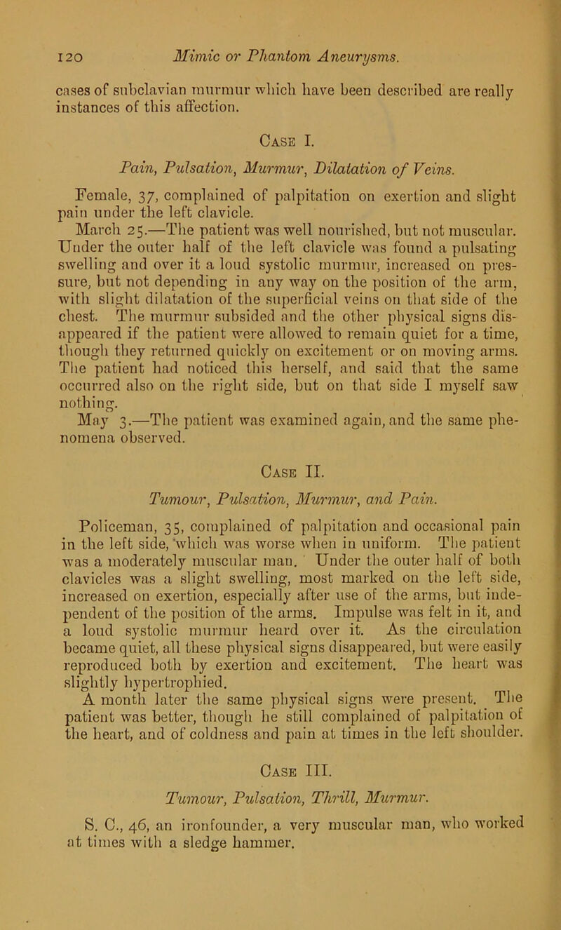 cases of subclavian murmur which have been described are really instances of this affection. Case I. Pain, Pulsation, Murmur, Dilatation of Veins. Female, 37, complained of palpitation on exertion and slight pain under the left clavicle. March 25.—The patient was well nourished, but not muscular. Under the outer half of the left clavicle was found a pulsating swelling and over it a loud systolic murmur, increased on pres- sure, but not depending in any way on the position of the arm, with slight dilatation of the superficial veins on that side of the chest. The murmur subsided and the other physical signs dis- appeared if the patient were allowed to remain quiet for a time, though they returned quickly on excitement or on moving arms. The patient had noticed this herself, and said that the same occurred also on the right side, but on that side I myself saw nothing. May 3.—The patient was examined again, and the same phe- nomena observed. Case II. Tumour, Pulsation, Murmur, and Pain. Policeman, 35, complained of palpitation and occasional pain in the left side, 'which was worse when in uniform. The patient was a moderately muscular man. Under the outer half of both clavicles was a slight swelling, most marked on the left side, increased on exertion, especially after use of the arms, but inde- pendent of the position of the arms. Impulse was felt in it, and a loud systolic murmur heard over it. As the circulation became quiet, all these physical signs disappeared, but were easily reproduced both by exertion and excitement. The heart was slightly hypertrophied. A month later the same physical signs were present. The patient was better, though he still complained of palpitation of the heart, and of coldness and pain at times in the left shoulder. Case III. Tumour, Pulsation, Thrill, Murmur. S. C., 46, an iron founder, a very muscular man, who worked at times with a sledge hammer.