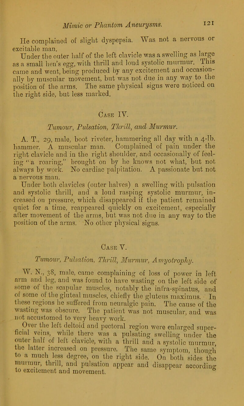 lie complained of slight, dyspepsia. Was not a nervous or excitable man. Under the outer half of the left clavicle was a swelling as large as a small hen’s egg, with thrill and loud systolic murmur, lliis came and went, being produced by any excitement and occasion- ally by muscular movement, but was not due in any way to the position of the arms. The same physical signs were noticed on the right side, but less marked. Case IV. Tumour, Pulsation, Thrill, and Murmur. A. T., 29, male, boot riveter, hammering all day with a 4-lb. hammer. A muscular man. Complained of pain under the right clavicle and in the right shoulder, and occasionally of feel- ing “ a roaring,” brought on by be knows not what, but not always by work. No cardiac palpitation. A passionate but not a nervous man. Under both clavicles (outer halves) a swelling with pulsation and systolic thrill, and a loud rasping systolic murmur, in- creased on pressure, which disappeared if the patient remained quiet for a time, reappeared quickly on excitement, especiall}' after movement of the arms, but was not due in any way to the position of the arms. No other physical signs. Case Y. Tumour, Pulsation, Thrill, Murmur, Amyotrophy. W. N., 38, male, came complaining of loss of power in left arm and leg, and was found to have wasting on the left side of some of the scapular muscles, notably the infra-spinatus, and of some of the gluteal muscles, chiefly the gluteus maximus. In these regions he suffered from neuralgic pain. The cause of the wasting was obscure. The patient was not muscular, and was not accustomed to very heavy work. Ovei the left deltoid and pectoral region were enlarged super- ficial veins, while there was a pulsating swelling under the outer half of left clavicle, with a thrill and a systolic murmur, the latter increased on pressure. The same symptom, though to a much less degree, on the right side. On both sides the murmur, thrill, and pulsation appear and disappear according to excitement and movement.