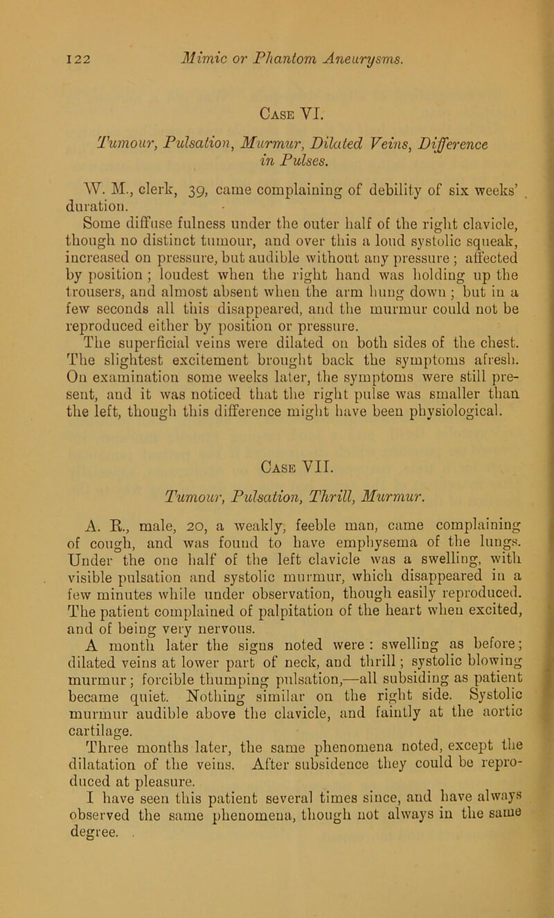 Case VI. Tumour, Pulsation, Murmur, Dilated Veins, Difference in Pulses. W. M., clerk, 39, came complaining of debility of six weeks’ duration. Some diffuse fulness under the outer half of the right clavicle, though no distinct tumour, and over this a loud systolic squeak, increased on pressure, hut audible without any pressure ; affected by position ; loudest when the right hand was holding up the trousers, and almost absent when the arm hung down; hut in a few seconds all this disappeared, and the murmur could not he reproduced either by position or pressure. The superficial veins were dilated on both sides of the chest. The slightest excitement brought back the symptoms afresh. O11 examination some weeks later, the symptoms were still pre- sent, and it was noticed that the right pulse was smaller than the left, though this difference might have been physiological. Case VII. Tumour, Pulsation, Thrill, Murmur. A. R, male, 20, a weakly, feeble man, came complaining of cough, and was found to have emphysema of the lungs. Under the one half of the left clavicle was a swelling, with visible pulsation and systolic murmur, which disappeared in a few minutes while under observation, though easily reproduced. The patient complained of palpitation of the heart when excited, and of being very nervous. A mouth later the signs noted were: swelling as before; dilated veins at lower part of neck, and thrill; systolic blowing murmur; forcible thumping pulsation,—all subsiding as patient became quiet. Nothing similar on the right side. Systolic murmur audible above the clavicle, and faintly at the aortic cartilage. Three months later, the same phenomena noted, except the dilatation of the veins. After subsidence they could be repro- duced at pleasure. I have seen this patient several times since, and have always observed the same phenomena, though not always in the same degree. .