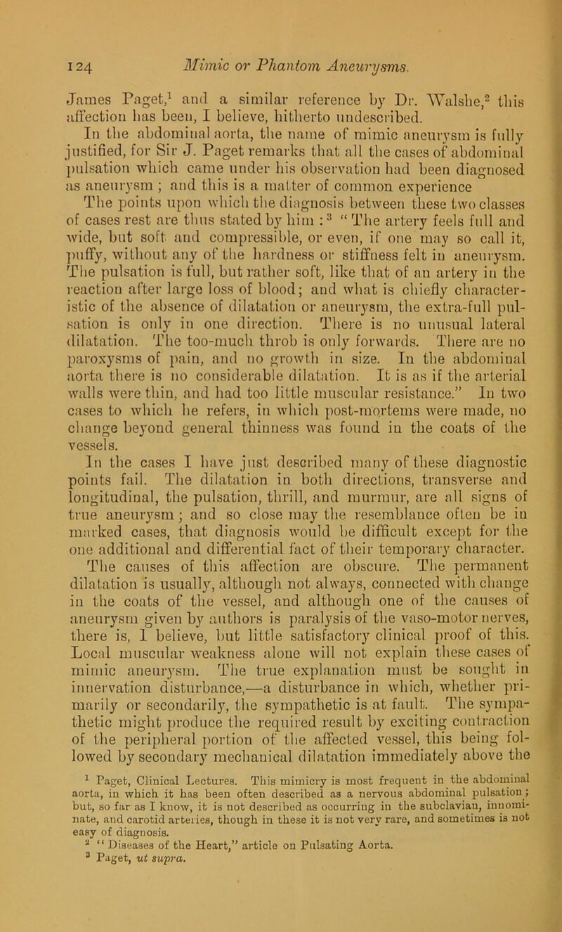 James Paget,1 and a similar reference by Dr. Walslie,2 this affection lias been, I believe, hitherto undescribed. In the abdominal aorta, the name of mimic aneurysm is fully justified, for Sir J. Paget remarks that all the cases of abdominal pulsation which came under his observation had been diagnosed as aneurysm ; and this is a matter of common experience The points upon which the diagnosis between these two classes of cases rest are thus stated by him : 3 “ The artery feels full and wide, but soft and compressible, or even, if one may so call it, puffy, without any of the hardness or stiffness felt in aneurysm. The pulsation is full, but rather soft, like that of an artery in the reaction after large loss of blood; and what is chiefly character- istic of the absence of dilatation or aneurysm, the extra-full pul- sation is otdy in one direction. There is no unusual lateral dilatation. The too-much throb is only forwards. There are no paroxysms of pain, and no growth in size. In the abdominal aorta there is no considerable dilatation. It is as if the arterial walls were thin, and had too little muscular resistance.” In two cases to which he refers, in which post-mortems were made, no change beyond general thinness was found in the coats of the vessels. In the cases I have just described many of these diagnostic points fail. The dilatation in both directions, transverse and longitudinal, the pulsation, thrill, and murmur, are all signs of true aneurysm; and so close may the resemblance often be in marked cases, that diagnosis would be difficult except for the one additional and differential fact of their temporary character. The causes of this affection are obscure. The permanent dilatation is usually, although not always, connected with change in the coats of the vessel, and although one of the causes of aneurysm given by authors is paralysis of the vaso-motor nerves, there is, 1 believe, but little satisfactory clinical proof of this. Local muscular weakness alone will not explain these cases of mimic aneurysm. The true explanation must be sought in innervation disturbance,—a disturbance in which, whether pri- marily or secondarily, the sympathetic is at fault. The sympa- thetic might produce the required result by exciting contraction of the peripheral portion of the affected vessel, this being fol- lowed by secondary mechanical dilatation immediately above the 1 Paget, Clinical Lectures. This mimicry is most frequent in the abdominal aorta, in which it has been often described as a nervous abdominal pulsation; but, so far as I know, it is not described as occurring in the subclavian, innomi- nate, and carotid arteries, though in these it is not very rare, and sometimes is not easy of diagnosis. a “ Diseases of the Heart,” article on Pulsating Aorta. 3 Paget, ut supra.