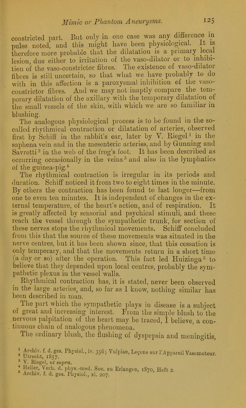 constricted part. But only in one case was any difference in pulse noted, and this might have been physiological. It is therefore more probable that the dilatation is a piimaiy local lesion, due either to irritation of the vaso-dilator or to inhibi- tion of the vaso-constrictor fibres. The existence of vaso-dilator fibres is still uncertain, so that what we have probably to do with in this affection is a paroxysmal inhibition of the vaso- constrictor fibres. And we may not inaptly compare the tem- porary dilatation of the axillary with the temporary dilatation of the small vessels of the skin, with which we are so familiar in blushing. The analogous physiological process is to he found in the so- called rhythmical contraction or dilatation of arteries, observed first by Schiff in the rabbit’s ear, later by Y. Riegel1 in the saphena vein and in the mesenteric arteries, and by Gunning and Savrotti2 in the web of the frog’s foot. It has been described as occurring occasionally in the veins3 and also in the lymphatics of the guinea-pig.4 The rhythmical contraction is irregular in its periods and duration. Schiff noticed it from two to eight times in the minute. By others the contraction has been found to last longer—from one to even ten minutes. It is independent of changes in the ex- ternal temperature, of the heart’s action, and of respiration. It is greatly affected by sensorial and psychical stimuli, and these reach the vessel through the sympathetic trunk, for section of these nerves stops the rhythmical movements. Schiff concluded from this that the source of these movements was situated in the nerve centres, but it has been shown since, that this cessation is only temporary, and that the movements return in a short time (a day or so) after the operation. This fact led Huizinga5 to believe that they depended upon local centres, probably the sym- pathetic plexus in the vessel walls. Rhythmical contraction has, it is stated, never been observed in the large arteries, and, so far as 1 know, nothing similar has been described in man. The part which the sympathetic plays in disease is a subject of great and increasing interest. From the simple blush to the nervous palpitation of the heart may be traced, I believe, a con- tinuous chain of analogous phenomena. Ihe ordinary blush, the flushing of dyspepsia and meningitis, 1 Archiy. f. d. gcs. Physiol., iv. 356; Vulpian, Lemons sur l’Appareil Vasomoteur. Utrecht, 1857. 3 V. Riegel, ut supra. * Heller, Verh. d. phys.-med. Soc. zu Erlangen, 1870, Heft 2. Arcliiv. f. d. ges. Physiol., xi. 207.