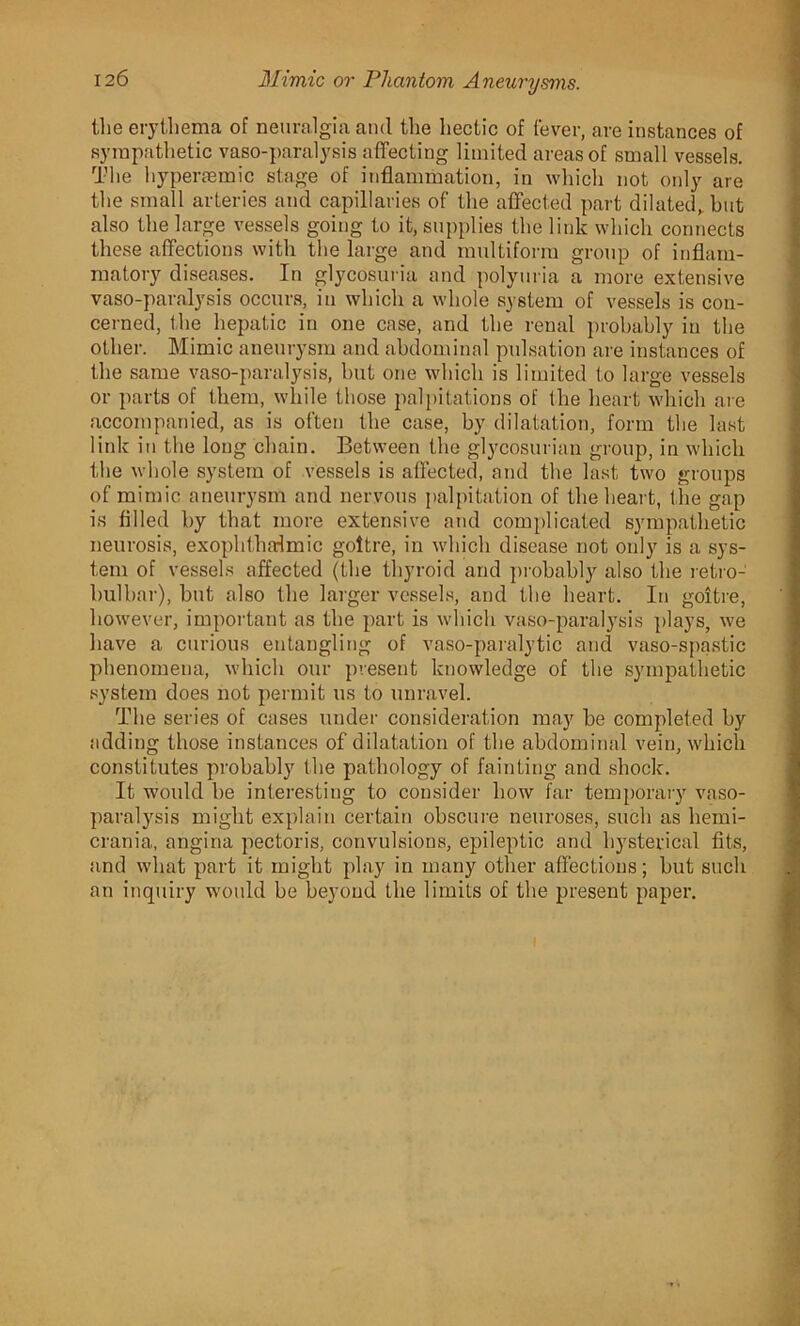the erythema of neuralgia and the hectic of fever, are instances of sympathetic vaso-paralysis affecting limited areas of small vessels. The hyperaemic stage of inflammation, in which not only are the small arteries and capillaries of the affected part dilated, but also the large vessels going to it, supplies the link which connects these affections with the large and multiform group of inflam- matory diseases. In glycosuria and polyuria a more extensive vaso-paralysis occurs, in which a whole system of vessels is con- cerned, the hepatic in one case, and the renal probably in the other. Mimic aneurysm and abdominal pulsation are instances of the same vaso-paralysis, but one which is limited to large vessels or parts of them, while those palpitations of the heart which are accompanied, as is often the case, by dilatation, form the last link in the loug chain. Between the glycosurian group, in which the whole system of vessels is affected, and the last two groups of mimic aneurysm and nervous palpitation of the heart, the gap is filled by that more extensive and complicated sympathetic neurosis, exophthalmic goitre, in which disease not only is a sys- tem of vessels affected (the thyroid and probably also the retro- bulbar), but also the larger vessels, and the heart. In goitre, however, important as the part is which vaso-paralysis plays, we have a curious entangling of vaso-paralytic and vaso-spastic phenomena, which our present knowledge of the sympathetic system does not permit us to unravel. The series of cases under consideration may be completed by adding those instances of dilatation of the abdominal vein, which constitutes probably the pathology of fainting and shock. It would he interesting to consider how far temporary vaso- paralysis might explain certain obscure neuroses, such as liemi- crania, angina pectoris, convulsions, epileptic and hysterical fits, and what part it might play in many other affections; but such an inquiry would be beyond the limits of the present paper.