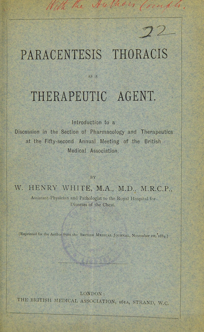 ■27- PARACENTESIS THORACIS AS A THERAPEUTIC AGENT. Introduction to a Discussion in the Section of Pharmacology and Therapeutics at the Fifty-second Annual Meeting of the British Medical Association. BY W. HENRY WHITE, M.A., M.D., M.R.C.P., Assistant-Physician and Pathologist to the Royal Hospital for Diseases of the Chest. [Reprinted for the Author from the British Medical Journal, November ist,*i884.] LONDON: HIE BRITISH MEDICAL ASSOCIATION, i6ia, STRAND, W.C