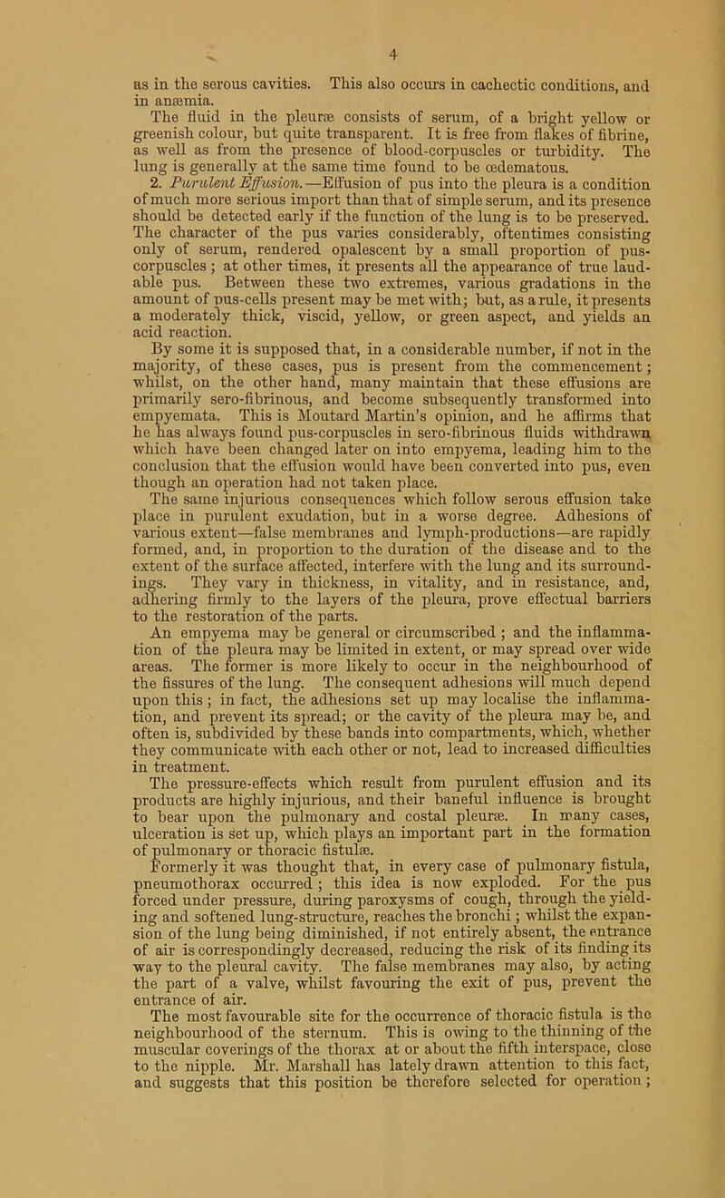 as in the serous cavities. This also occurs in cachectic conditions, and in anaemia. The fluid in the pleura; consists of serum, of a bright yellow or greenish colour, but quite transparent. It is free from flakes of fibrine, as well as from the presence of blood-corpuscles or turbidity. The lung is generally at the same time found to be cedematous. 2. Purulent Effusion.—Effusion of pus into the pleura is a condition of much more serious import than that of simple serum, and its presence should be detected early if the function of the lung is to be preserved. The character of the pus varies considerably, oftentimes consisting only of serum, rendered opalescent by a small proportion of pus- corpuscles ; at other times, it presents all the appearance of true laud- able pus. Between these two extremes, various gradations in the amount of pus-cells present may be met with; but, as a rule, it presents a moderately thick, viscid, yellow, or green aspect, and yields an acid reaction. By some it is supposed that, in a considerable number, if not in the majority, of these cases, pus is present from the commencement; whilst, on the other hand, many maintain that these effusions are primarily sero-fibrinous, and become subsequently transformed into empyemata. This is Moutard Martin’s opinion, and he affirms that he has always found pus-corpuscles in sero-fibrinous fluids withdrawn which have been changed later on into empyema, leading him to the conclusion that the effusion would have been converted into pus, even though an operation had not taken place. The same injurious consequences which follow serous effusion take place in purulent exudation, but in a worse degree. Adhesions of various extent—false membranes and lymph-productions—are rapidly formed, and, in proportion to the duration of the disease and to the extent of the surface affected, interfere with the lung and its surround- ings. They vary in thickness, in vitality, and in resistance, and, adhering firmly to the layers of the pleura, prove effectual barriers to the restoration of the parts. An empyema may be general or circumscribed ; and the inflamma- tion of the pleura may be limited in extent, or may spread over wide areas. The former is more likely to occur in the neighbourhood of the fissures of the lung. The consequent adhesions will much depend upon this ; in fact, the adhesions set up may localise the inflamma- tion, and prevent its spread; or the cavity of the pleura may be, and often is, subdivided by these bands into compartments, which, whether they communicate with each other or not, lead to increased difficulties in treatment. The pressure-effects which result from purulent effusion and its products are highly injurious, and their baneful influence is brought to bear upon the pulmonary and costal pi euros. In many cases, ulceration is Set up, which plays an important part in the formation of pulmonary or thoracic fistulse. Formerly it was thought that, in every case of pulmonary fistula, pneumothorax occurred; this idea is now exploded. For the pus forced under pressure, during paroxysms of cough, through the yield- ing and softened lung-structure, reaches the bronchi; whilst the expan- sion of the lung being diminished, if not entirely absent, the entrance of air is correspondingly decreased, reducing the risk of its finding its way to the pleural cavity. The false membranes may also, by acting the part of a valve, whilst favouring the exit of pus, prevent the entrance of air. The most favourable site for the occurrence of thoracic fistula is the neighbourhood of the sternum. This is owing to the thinning of the muscular coverings of the thorax at or about the fifth interspace, close to the nipple. Mr. Marshall has lately drawn attention to this fact, and suggests that this position be therefore selected for operation ;