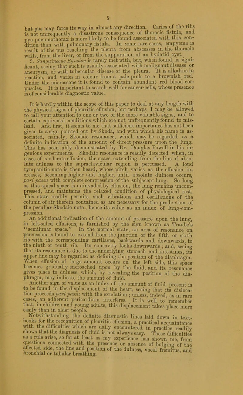 s but pus may force its way in almost any direction. Caries of the ribs is not unfrequently a disastrous consequence of thoracic fistula, and pyo-pnoumothorax is more likely to be found associated with this con* dition than with pulmonary fistula. In some rare cases, empyema is result of the pus reaching the pleura from abscesses in the thoracic walls, from the liver, or from the suppuration of an hydatid cyst.. 3. Sanguineous Effusion is rarely met with, but, when found, is signi- ficant, seeing that such is usually associated with malignant disease or aneurysm, or with tubercular disease of the pleura. It is alkaline in reaction, and varies in colour from a pale pink to a brownish red. Under the microscope it is found to contain abundant red blood-cor- puscles. It is important to search well for cancer-cells, whose presence is of considerable diagnostic value. It is hardly within the scope of this paper to deal at any length with the physical signs of pleuritic effusion, but perhaps I may be allowed to call your attention to one or two of the more valuable signs, and to certain equivocal conditions which are not unfrequently found to mis- lead. And first, it seems to me that sufficient importance has not been given to a sign pointed out by Skoda, and with which his name is as- sociated, namely, Skodaic resonance, which may be regarded as a definite indication of the amount of direct pressure upon the lung. This has been ably demonstrated by Dr. Douglas Powell in his in- genious experiments. Skodaic resonance is readily detected when, in cases of moderate effusion, the space extending from the line of abso- lute dulness to the supraclavicular region is percussed. A loud tympanitic note is then heard, whose pitch varies as the effusion in- creases, becoming higher and higher, until absolute dulness occurs, pari passu, with complete compression of the subjacent lung. So long as this apical space is uninvaded by effusion, the lung remains uncom- pressed, and maintains the relaxed condition of physiological rest. This state readily permits such vibrations and oscillations of the column of air therein contained as are necessary for the production of the peculiar Skodaic note; hence its value as an index of lung-com- pression. An additional indication of the amount of pressure upon the lung, in left-sided effusions, is furnished by the sign known as Traube’s “semilunar space.” In the normal state, an area of resonance on percussion is found to extend from the junction of the fifth or sixth rib with the corresponding cartilages, backwards and downwards, to the ninth or tenth rib. Its concavity looks downwards ; and, seeing that its resonance is due to the underlying stomach and intestines, its upper line may be regarded as defining the position of the diaphragm. When effusion of large amount occurs on the left side, this space becomes gradually encroached upon by the fluid, and its resonance gives place to dulness, which, by revealing the position of the dia- phragm, may indicate the amount of fluid. Another sign of value as an index of the amount of fluid present is to be found in the displacement of the heart, seeing that its disloca- tion proceeds pari passu with the exudation ; unless, indeed, as in rare cases, an adherent pericardium interferes. It is well to remember that, in children and young adults, this displacement takes place more e.asily than in older people. Notwithstanding the definite diagnostic lines laid down in text- * b?oks for the recognition of pleuritic effusion, a practical acquaintance with the difficulties which are daily encountered in practice readilv shows that the diagnosis of fluid is not always easy. These difficulties as a rule arise, so far at least as my experience has shown me, from questions connected with the presence or absence of bulging of tho allectod side, the line and position of tho dulness, vocal fremitus, and bronchial or tubular breathing.