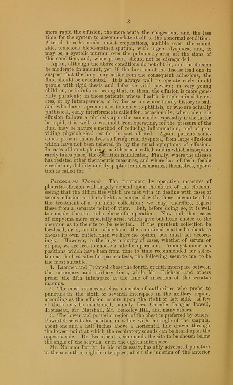 more rapid the effusion, the more acute the congestion, and the less time for the system to accommodate itself to the abnormal condition. Altered breath-sounds, moist crepitations, audible over the sound side, tenacious blood-stained sputum, with urgent dyspnoea, and, it may be, a systolic murmur over the pulmonary area, are the signs of this condition, and, when present, should not be disregarded. Again, although the above conditions do not obtain, and the effusion be moderate in amount, yet, if the duration of the disease lead one to suspect that the lung may suffer from the consequent adhesions, the fluid should be evacuated. It is always well to operate early in old people with rigid chests and defective vital powers ; in very young children, or in infants, seeing that, in them, the effusion is more gene- rally purulent; in those patients whose health is undermined by ex- cess, or by intemperance, or by disease, or whose family history is bad, and who have a pronounced tendency to phthisis, or who are actually phthisical, early interference is called for ; occasionally, where pleuritic effusion follows a phthisis upon the same side, especially if the latter be rapid, it is well to withhold from operating, for the pressure of the fluid may be nature’s method of reducing inflammation, and of pro- viding physiological rest for the part affected. Again, patients some- times present themselves suffering from dyspncea, from large effusions which have not been ushered in by the usual symptoms of effusion. In cases of latent pleurisy, as it has been called, and in which absorption rarely takes place, the operation is indicated. Finally, where the disease has. resisted other therapeutic measures, and where loss of flesh, feeblo circulation, debility and dyspeptic troubles manifest themselves, opera- tion is called for. Paracentesis Thoracis.—The treatment by operative measures of pleuritic effusion will largely depend upon the nature of the effusion, seeing that the difficulties which are met with in dealing with cases of serous effusion are but slight as compared with those encountered in the treatment of a purulent collection ; we may, therefore, regard these from a separate point of view. But, before doing so, it is well to consider the site to be chosen for operation. Now and then cases of empyema more especially arise, which give but little choice to the operator as to the site to be selected. If the purulent collection be localised, or if, on the other hand, the contained matter be about to choose its own outlet, then we have no option, but must act accord- ingly. However, in the large majority of cases, whether of serum or of pus, we are free to choose a site for operation. Amongst numerous positions which have been from time to time recommended for selec- tion as the best sites for paracentesis, the following seem to me to be the most suitable. 1. Laennec and Frantzel chose the fourth or fifth interspace between the mammary and axillary lines, while Mr. Erichsen and others prefer the fifth interspace at the line of insertion of the serratus magnus. 2. The most numerous class consists of authorities who prefer to puncture in the sixth or seventh interspace in the axillary region, according as the effusion occurs upon the right or left side. A few of these may be mentioned, namely, Drs. Cheadle, Douglas Powell, Trousseau, Mr. Marshall, Mr. Beikeley Hill, and many others. 3. The lower and posterior region of the chest is preferred by others. Bowditch selects his position in a line with the angle of the scapula, about one and a half inches above a horizontal line drawn through the lowest point at which the respiratory sounds can be heard upon the opposite side. Dr. Broadbent recommends the site to bo chosen below the angle of the scapula, or in the eighth interspace. Mr. Norman Porritt, in his prize essay, has ably advocated puncture in the seventh or eighth interspace, about the junction of the anterior