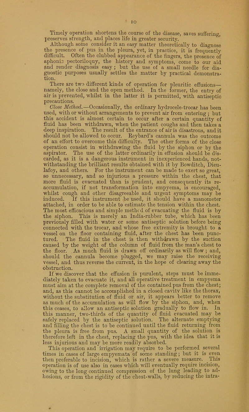Timely operation shortens the course of the disease, saves suffering, preserves strength, and places life in greater security. Although some consider it an easy matter theoretically to diagnose the presence of pus in the pleura, yet, in practice, it is frequently difficult. Often the clubbed appearance of the fingers, the presence of aphonic pectoriloquy, the history and symptoms, come to our aid and render diagnosis easy ; but the use of a small needle for dia- gnostic purposes usually settles the matter by practical demonstra- tion. There are two different kinds of operation for pleuritic effusions— namely, the close and the open method. In the former, the entry of air is prevented, whilst in the latter it is permitted, with antiseptic precautions. Close Method.—Occasionally, the ordinary hydrocele-trocar has been used, with or without arrangements to prevent air from entering ; but this accident is almost certain to occur after a certain quantity of fluid has been withdrawn, when the patient coughs and then takes a deep inspiration. The result of the entrance of air is disastrous, and it should not be allowed to occur. Eeybard’s cannula was the outcome of an effort to overcome this difficulty. The other forms of the close operation consist in withdrawing the fluid by the siphon or by the aspirator. The use of the latter ordinarily in effusion should bo dis- carded, as it is a dangerous instrument in inexperienced hands, not- withstanding the brilliant results obtained with it by Bowditch, Dieu- lafoy, and others. For the instrument can be made to exert so great, so unnecessary, and so injurious a pressure within the chest, that more fluid is evacuated than is prudent, and consequently its re- accumulation, if not transformation into empyema, is encouraged, whilst cough and other disagreeable and urgent symptoms may be induced. If this instrument be used, it should have a manometer attached, in order to be able to estimate the tension within the chest. The most efficacious and simple methc d of evacuating the fluid is by the siphon. This is merely an India-rubber tube, which has been previously filled with water or some antiseptic solution before being connected with the trocar, and whose free extremity is brought to a vessel on the floor containing fluid, after the chest has been punc- tured. The fluid in the chest is then withdrawn by the suction caused by the weight of the column of fluid from the man’s chest to the floor. As much fluid is drawn off ordinarily as will flow; and, should the cannula become plugged, we may raise the receiving vessel, and thus reverse the current, in the hope of clearing away the obstruction. If we discover that the effusion is purulent, steps must be imme- diately taken to evacuate it, and all operative treatment in empyema must aim at the complete removal of the contained pus from the chest; and, as this cannot be accomplished in a closed cavity like the thorax, without the substitution of fluid or air, it appears better to remove as much of the accumulation as will flow by the siphon, and, when this ceases, to allow an antiseptic solution gradually to flow in. In this manner, two-thirds of the quantity of fluid evacuated may be safely replaced by the antiseptic solution. The alternate emptying and filling the chest is to be continued until the fluid returning from the pleura is free from pus. A small quantity of the solution is therefore left in the chest, replacing the pus, with the idea that it is less injurious and may be more readily absorbed. This operation and irrigation may require to be performed several times in cases of large empyemata of some standing; but it is even then preferable to incision, which is rather a severe measure. This operation is of use also in cases which will eventually require incision, owing to the long continued compression of the lung leading to ad- hesions, or from the rigidity of the chest-walls, by reducing the intra-