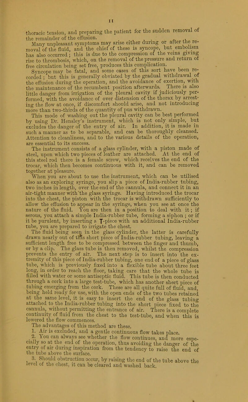 thoracic tension, and preparing the patient for the sudden removal of the remainder of the effusion. . ,, Many unpleasant symptoms may arise either during or after the re- moval of the fluid, and the chief of these is syncope, but embolism has also occurred ; this is duo to the compression of the veins giving rise to thrombosis, which, on the removal of the pressure and return of free circulation being set free, produces this complication. Syncope may be fatal, and some cases of this sort have been re- corded ; but this is generally obviated by the gradual withdrawal of the effusion during the operation, and the avoidance of exertion, with the maintenance of the recumbent position afterwards.. There is also little danger from irrigation of the pleural cavity if judiciously per- formed, with the avoidance of over distension of the thorax by arrest- ing the flow at once, if discomfort should arise, and not introducing more than two-thirds of the quantity of pus withdrawn. This mode of washing out the pleural cavity can be best performed by using Dr. Hensley’s instrument, which is not only simple, but excludes the danger of the entry of air. In addition, it is made in such a manner as to be separable, and can be thoroughly cleansed. Attention to cleanliness, and to the various details of the operation, are essential to its success. The instrument consists of a glass cylinder, with a piston made of steel, upon which two pieces of leather are attached. At the end of this steel rod there is a female screw, which receives the end of the trocar, which then becomes continuous with it, and can be removed together at pleasure. When you are about to use the instrument, which can be utilised also as an exploring syringe, you slip a piece of India-rubber tubing, two inches in length, over the end of the cannula, and connect it in an air-tight manner with'the glass syringe. Having introduced the trocar into the chest, the piston with the trocar is withdrawn sufficiently to allow the effusion to appear in the syringe, when you see at once the nature of the fluid. You are then in a position to deal with it; if serous, you attach a simple India-rubber tube, forming a siphon ; or if it be purulent, by inserting a, J-piece with an additional India-rubber tube, you are prepared to irrigate the chest. The fluid being seen in the glass cylinder, the latter is carefully drawn nearly out of tl?is short piece of India-rubber tubing, leaving a sufficient length free to be compressed between the finger and thumb, or by a clip. The glass tube is then removed, whilst the compression prevents the entry of air. The next step is to insert into the ex- tremity of this piece of India-rubber tubing, one end of a piece of glass tube, which is previously fixed into a flexible tube about three feet long, in order to reach the floor, taking care that the whole tube is filled with water or some antiseptic fluid. This tube is then conducted through a cork into a large test-tube, which has another short piece of tubing emerging from the cork. These are all quite full of fluid, and, being held ready for use, with the open ends of the two tubes retained at the same level, it is easy to insert the end of the glass tubing attached to the India-rubber tubing into the short piece fixed to the cannula, without permitting the entrance of air. There is a complete continuity of fluid from the chest to the test-tube, and when this is lowered the flow commences. Tho advantages of this method are these. 1. Air is excluded, and a gentle continuous flow takes place. • n ^r°u caI1 ahva,ys see whether the flow continues, and more espe- cially so at the end of the operation, thus avoiding the danger of the entry of air during inspiration from tho tendency to raiso the end of the tube above the surface. 3. Should obstruction occur, by raising the end of the tube above tho level ol the chest, it can be cleared and washed back.