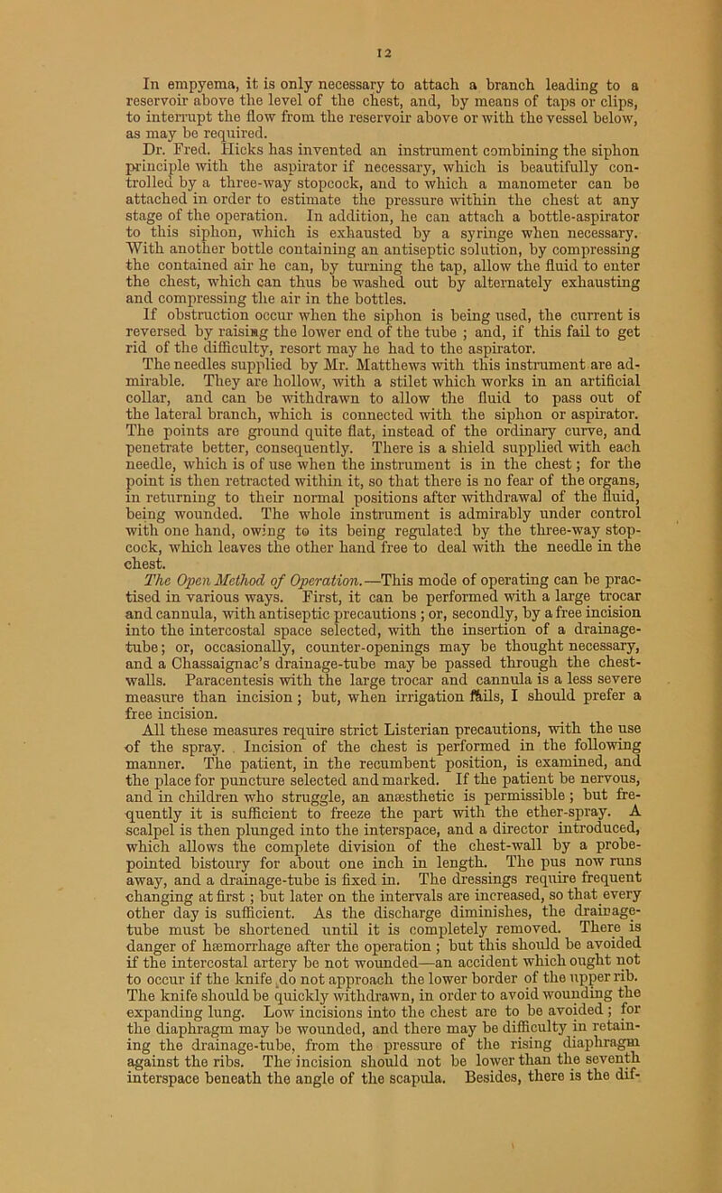 In empyema, it is only necessary to attach a branch leading to a reservoir above the level of the chest, and, by means of taps or clips, to interrupt the flow from the reservoir above or with the vessel below, as may be required. Dr. Fred. Hicks has invented an instrument combining the siphon principle with the aspirator if necessary, which is beautifully con- trolled by a three-way stopcock, and to which a manometer can be attached in order to estimate the pressure within the chest at any stage of the operation. In addition, he can attach a bottle-aspirator to this siphon, which is exhausted by a syringe when necessary. With another bottle containing an antiseptic solution, by compressing the contained air he can, by turning the tap, allow the fluid to enter the chest, which can thus be washed out by alternately exhausting and compressing the air in the bottles. If obstruction occur when the siphon is being used, the current is reversed by raising the lower end of the tube ; and, if this fail to get rid of the difficulty, resort may he had to the aspirator. The needles supplied by Mr. Matthews with this instrument are ad- mirable. They are hollow, with a stilet which works in an artificial collar, and can be withdrawn to allow the fluid to pass out of the lateral branch, which is connected with the siphon or aspirator. The points are ground quite flat, instead of the ordinary curve, and penetrate better, consequently. There is a shield supplied with each needle, which is of use when the instrument is in the chest; for the point is then retracted within it, so that there is no fear of the organs, in returning to their normal positions after withdrawal of the fluid, being wounded. The whole instrument is admirably under control with one hand, owing to its being regulated by the three-way stop- cock, which leaves the other hand free to deal with the needle in the chest. The Open Method of Operation.—This mode of operating can be prac- tised in various ways. First, it can be performed with a large trocar and cannula, with antiseptic precautions ; or, secondly, by a free incision into the intercostal space selected, with the insertion of a drainage- tube ; or, occasionally, counter-openings may be thought necessary, and a Chassaignac’s drainage-tube may be passed through the chest- walls. Paracentesis with the large trocar and cannula is a less severe measure than incision; but, when irrigation ffiils, I should prefer a free incision. All these measures require strict Listerian precautions, with the use of the spray. Incision of the chest is performed in the following manner. The patient, in the recumbent position, is examined, and the place for puncture selected and marked. If the patient be nervous, and in children who struggle, an anaesthetic is permissible ; but fre- quently it is sufficient to freeze the part with the ether-spray. A scalpel is then plunged into the interspace, and a director introduced, which allows the complete division of the chest-wall by a probe- pointed bistoury for about one inch in length. The pus now runs away, and a drainage-tube is fixed in. The dressings require frequent changing at first; but later on the intervals are increased, so that every other day is sufficient. As the discharge diminishes, the drainage- tube must be shortened until it is completely removed. There is danger of hsemorrhage after the operation ; but this should be avoided if the intercostal artery be not wounded—an accident which ought not to occur if the knife _do not approach the lower border of the upper rib. The knife should be quickly withdrawn, in order to avoid wounding the expanding lung. Low incisions into the chest are to be avoided ; for the diaphragm may be wounded, and there may be difficulty in retain- ing the drainage-tube, from the pressure of the rising diaphragm against the ribs. The incision should not be lower than the seventh interspace beneath the angle of the scapula. Besides, there is the dif-