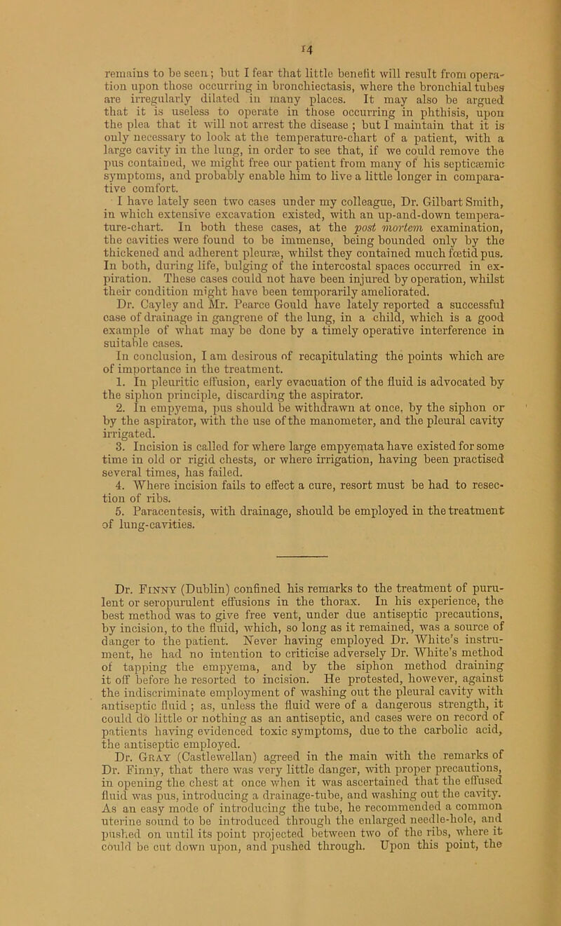 *4 remains to be seen; but I fear that little benefit will result from opera- tion upon those occurring in bronchiectasis, where the bronchial tubes are irregularly dilated in many places. It may also be argued that it is useless to operate in those occurring in phthisis, upon the plea that it will not arrest the disease ; but I maintain that it is only necessary to look at the temperature-chart of a patient, with a large cavity in the lung, in order to see that, if we could remove the pus contained, we might free our patient from many of his septicsemic symptoms, and probably enable him to live a little longer in compara- tive comfort. I have lately seen two cases under my colleague, Dr. Gilbart Smith, in which extensive excavation existed, with an up-and-down tempera- ture-chart. In both these cases, at the post mortevi examination, the cavities were found to be immense, being bounded only by the thickened and adherent pleurae, whilst they contained much foetid pus. In both, during life, bulging of the intercostal spaces occurred in ex- piration. These cases could not have been injured by operation, whilst their condition might have been temporarily ameliorated. Dr. Cayley and Mr. Pearce Gould have lately reported a successful case of drainage in gangrene of the lung, in a child, which is a good example of what may be done by a timely operative interference in suitable cases. In conclusion, I am desirous of recapitulating the points which are of importance in the treatment. 1. In pleuritic effusion, early evacuation of the fluid is advocated by the siphon principle, discarding the aspirator. 2. In empyema, pus should be withdrawn at once, by the siphon or by the aspirator, with the use of the manometer, and the pleural cavity irrigated. 3. Incision is called for where large empyemata have existed for some time in old or rigid chests, or where irrigation, having been practised several times, has failed. 4. Where incision fails to effect a cure, resort must be had to resec- tion of ribs. 5. Paracentesis, with drainage, should be employed in the treatment of lung-cavities. Dr. Finny (Dublin) confined his remarks to the treatment of puru- lent or seropurulent effusions in the thorax. In his experience, the best method was to give free vent, under due antiseptic precautions, by incision, to the fluid, which, so long as it remained, was a source of danger to the patient. Never having employed Dr. White’s instru- ment, he had no intention to criticise adversely Dr. White’s method of tapping the empyema, and by the siphon method draining it off' before he resorted to incision. He protested, however, against the indiscriminate employment of washing out the pleural cavity with antiseptic fluid ; as, unless the fluid were of a dangerous strength, it could do little or nothing as an antiseptic, and cases were on record of patients having evidenced toxic symptoms, due to the carbolic acid, the antiseptic employed. Dr. Gray (Castlewellan) agreed in the main with the remarks of Dr. Finny, that there was very little danger, with proper precautions, in opening the chest at once when it was ascertained that the effused fluid was pus, introducing a drainage-tube, and washing out the cavity. As an easy mode of introducing the tube, he recommended a common uterine sound to be introduced through the enlarged needle-hole, and pushed on until its point projected between two of the ribs, where it could be cut down upon, and pushed through. Upon this point, the