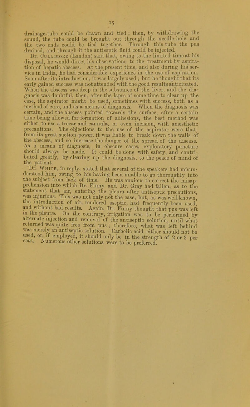 drainage-tube could be drawn and tied ; then, by withdrawing the sound, tlio tube could be brought out through the needle-hole, and the two ends could be tied together. Through this tube the pus drained, and through it the antiseptic fluid could be injected. Dr. Cullimoke (London) said that, owing to the limited time at his disposal, he would direct his observations to the treatment by aspira- tion of hepatic abscess. At the present time, and also during his ser- vice in India, he had considerable experience in the use of aspiration. Soon after its introduction, it was largely used; but he thought that its early gained success was not attended with the good results anticipated. When the abscess was deep in the substance of the liver, and the dia- gnosis was doubtful, then, after the lapse of some time to clear up the case, the aspirator might be used, sometimes with success, both as a method of cure, and as a means of diagnosis. When the diagnosis was certain, and the abscess pointed towards the surface, after a certain time being allowed for formation of adhesions, the best method was either to use a trocar and cannula, or even incision, with anaesthetic precautions. The objections to the use of the aspirator were that, from its great suction-power, it was liable to break down the walls of the abscess, and so increase the danger of the spread of the disease. As a means of diagnosis, in obscure cases, exploratory puncture should always be made. It could be done with safety, and contri- buted greatly, by clearing up the diagnosis, to the peace of mind of the patient. Dr. Wsite, in reply, stated that several of the speakers had misun- derstood him, owing to his having been unable to go thoroughly into the subject from lack of time. He was anxious to correct the misap- prehension into which Dr. Finny and Dr. Gray had fallen, as to the statement that air, entering the pleura after antiseptic precautions, was injurious.. This was not only not the case, but, as was well known, the introduction of air, rendered aseptic, had frequently been used, and without bad results. Again, Dr. Finny thought that pus was left in the pleurae. . On the contrary, irrigation was to be performed by alternate injection and removal of the antiseptic solution, until what returned was quite free from pus ; therefore, what was left behind was merely an antiseptic solution. Carbolic acid either should not be used, or, if employed, it should only be in the strength of 2 or 3 per cent. Numerous other solutions were to be preferred.