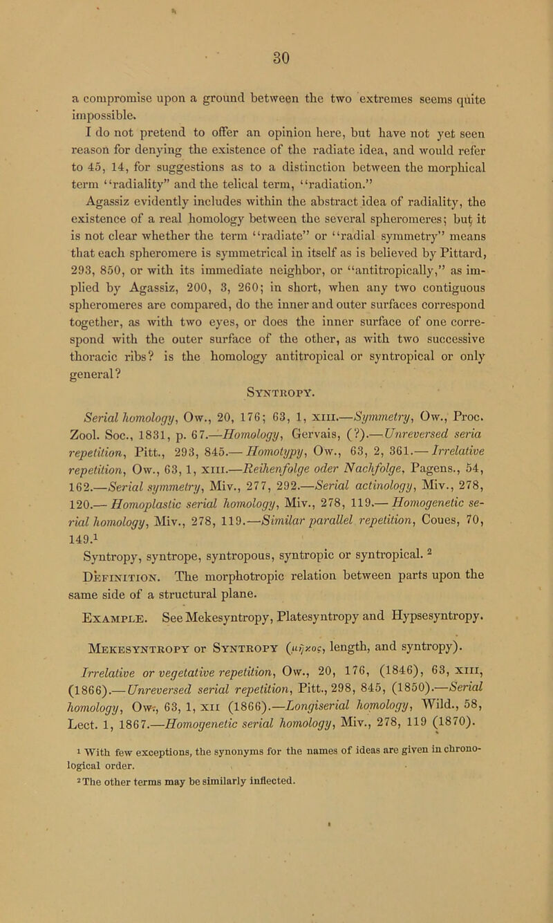 a compromise upon a ground between the two extremes seems quite iiiipossible. I do not pretend to offer an opinion here, but have not yet seen reason for denying the existence of the radiate idea, and would refer to 45, 14, for suggestions as to a distinction between the morphical term “radiality” and the telieal term, “radiation.” Agassiz evidently includes within the abstract idea of radiality, the existence of a real homology between the several spheromeres; bu^ it is not clear whether the term “radiate” or “radial symmetry” means that each spheromere is symmetrical in itself as is believed by Pittard, 293, 850, or with its immediate neighbor, or “antitropically,” as im- plied by Agassiz, 200, 3, 260; in short, when any two contiguous spheromeres are compared, do the inner and outer surfaces correspond together, as with two eyes, or does the inner surface of one corre- spond with the outer surface of the other, as with two successive thoracic ribs? is the homology antitropical or syntropical or only general? Syntropy. Serial homology, Ow., 20, 176; 63, 1, xiii.—Symmetry, Ow., Proc. Zool. Soc., 1831, p. 67.—Homology, Gervais, (?).— Unreversed seria repetition, Pitt., 293, 845.— Homotypy, Ow., 63, 2, 361.— Irrelative repetition, Ow., 63,1, xiii.—Reihenfolge oder Nachfolge, Pagens., 54, 162.—Serial symmetry, Miv., 277, 292.—Serial actinology, Miv., 278, 120.— Homoplastic serial homology, Miv., 278, 119.— Homogenetic se- rial homology, Miv., 278, 119.—Similar parallel repetition, Coues, 70, 149.1 Syntropy, syntrope, syntropous, syntropic or synti-opical. ^ Definition. The morphotropic relation between parts upon the same side of a structural plane. Example. SeeMekesyntropy, Platesyntropy and Hypsesyntropy. Mekesyntropy or Syntropy Qifjy.o(, length, and syntropy). Irrelative or vegetative repetition, Ow., 20, 176, (1846), 63, xiii, (1866).— Unreversed serial repetition, Pitt., 298, 845, (1850).—Serial homology, Owr, 63, 1, xii (1866).—Longiserial homology, Wild., 58, Lect. 1, 1867.—Homogenetic serial homology, Miv., 278, 119 (1870). 1 With few exceptions, the synonyms for the names of ideas are given in chrono- logical order. *The other terms may be similarly inflected.