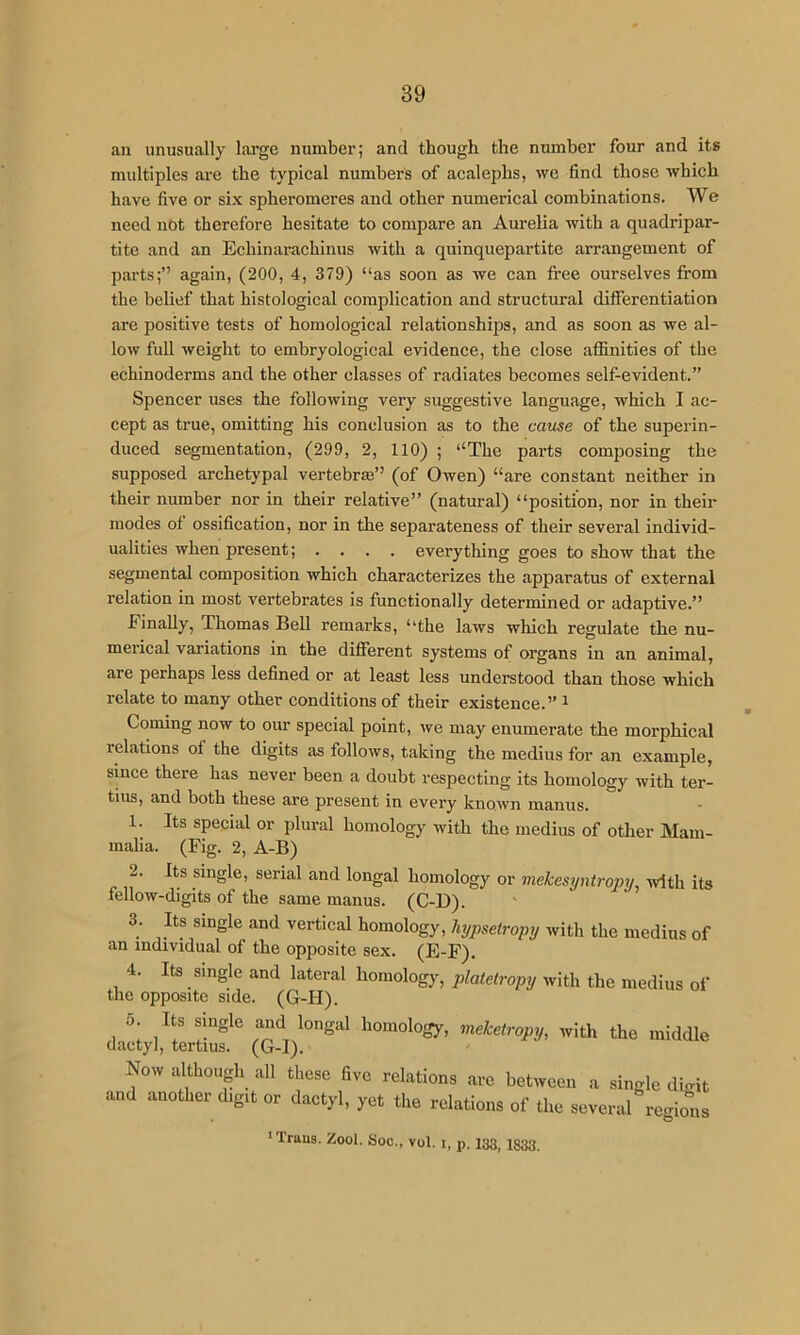 an unusually large number; and though the number four and its multiples are the typical numbers of acalephs, we find those which have five or six spheromeres and other numerical combinations. We need not therefore hesitate to compare an Aurelia with a quadripar- tite and an Echinarachinus with a quinquepartite arrangement of parts;” again, (200, 4, 379) “as soon as we can Iree ourselves from the belief that histological complication and structural differentiation are positive tests of homological relationships, and as soon as we al- low full weight to embryological evidence, the close affinities of the echinoderms and the other classes of radiates becomes self-evident.” Spencer uses the following very suggestive language, which I ac- cept as true, omitting his conclusion as to the cause of the superin- duced segmentation, (299, 2, 110) ; “The parts composing the supposed archetypal vertebraj” (of Owen) “are constant neither in their number nor in their relative” (natural) “position, nor in their modes of ossification, nor in the separateness of their several individ- ualities when present; .... everything goes to show that the segmental composition which characterizes the apparatus of external relation in most vertebrates is functionally determined or adaptive.” Finally, Thomas Bell remarks, “the laws which regulate the nu- merical variations in the different systems of organs in an animal, are perhaps less defined or at least less understood than those which relate to many other conditions of their existence.” ^ , Coming now to our special point, we may enumerate the morphical relations of the digits as follows, taking the medius for an example, since there has never been a doubt respecting its homology with ter- tius, and both these are present in every known manus. 1. Its special or plural homology with the medius of other Mam- malia. (Fig. 2, A-B) 2. Its single, serial and longal homology or mekesyntroprj ivlth its fellow-digits of the same manus. (C-D). 3. Its single and vertical homology, liypseiroyy with the medius of an individual of the opposite sex. (E-F). 4. Its single and lateral homology, platetropy with the medius of the opposite side. (G-H). 5 Its single and longal homology, meketropy, with the middle dactyl, tertius. (G-I). Now although all those fi.e relation, arc between a single diwit and another d.gtt or dactyl, yet the relation, of the se.eral region. •Traus. Zool. Soc., vol. i, p. 133, 1333.