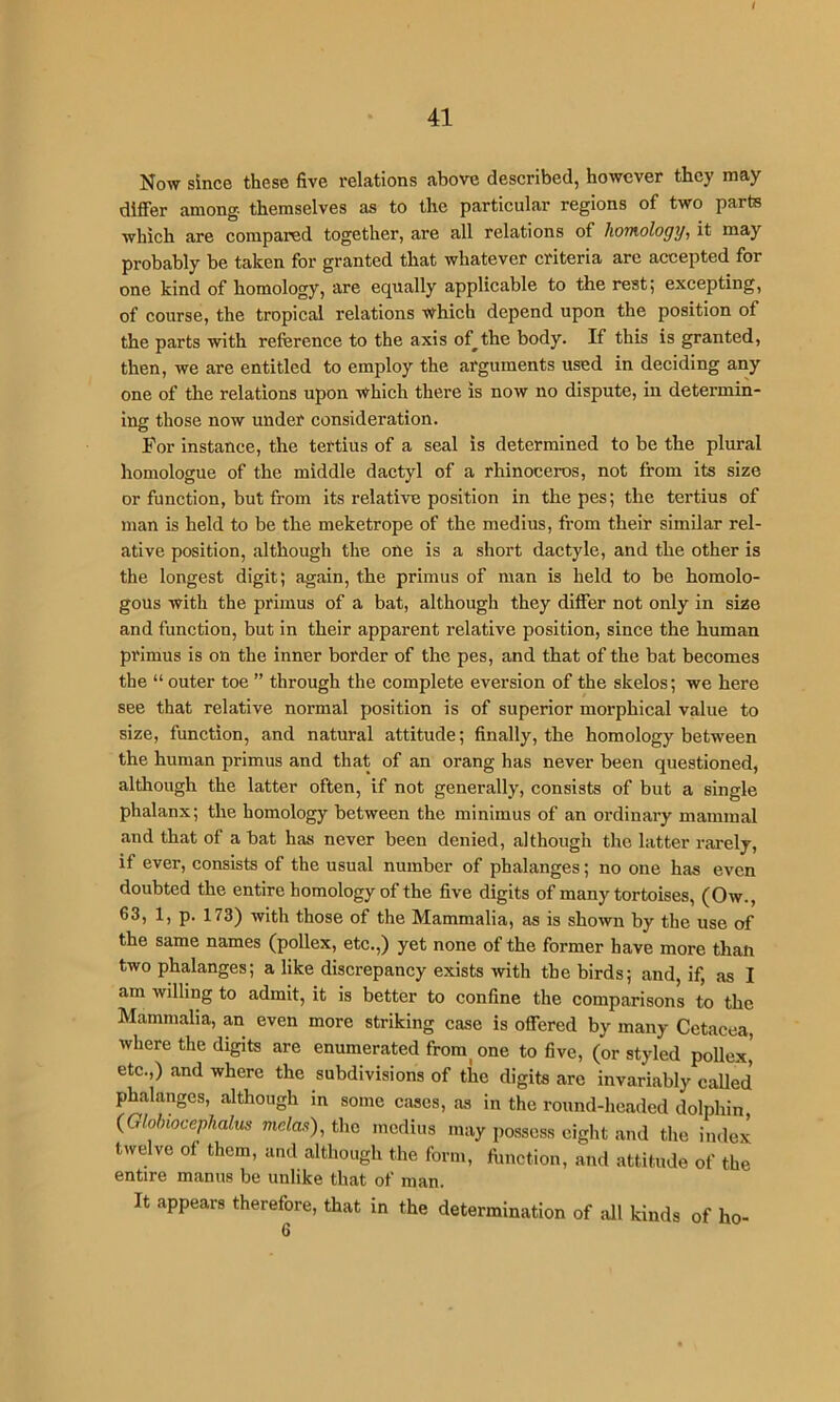 Now since these five relations above described, however they may differ among, themselves as to the particular regions of two parts which are compared together, are all relations of homology, it may probably be taken for granted that whatever criteria are accepted for one kind of homology, are equally applicable to the rest; excepting, of course, the tropical relations which depend upon the position of the parts with reference to the axis of^the body. If this is granted, then, we are entitled to employ the arguments used in deciding any one of the relations upon which there is now no dispute, in determin- ing those now under consideration. For instance, the tertius of a seal is determined to be the plural homologue of the middle dactyl of a rhinoceros, not from its size or function, but from its relative position in thepes; the tertius of man is held to be the meketrope of the medius, from their similar rel- ative position, although the one is a short dactyle, and the other is the longest digit; again, the primus of man is held to be homolo- gous with the primus of a bat, although they differ not only in size and function, but in their apparent relative position, since the human primus is on the inner border of the pes, and that of the bat becomes the “ outer toe ” through the complete eversion of the skelos; we here see that relative normal position is of superior morphical value to size, function, and natural attitude; finally, the homology between the human primus and that of an orang has never been questioned, although the latter often, if not generally, consists of but a single phalanx; the homology between the minimus of an ordinary mammal and that of a bat has never been denied, although the latter rarely, if ever, consists of the usual number of phalanges; no one has even doubted the entire homology of the five digits of many tortoises, (Ow., 63, 1, p. 173) with those of the Mammalia, as is shown by the use of the same names (poUex, etc.,) yet none of the former have more than two phalanges; a like discrepancy exists with the birds; and, if, as I am willing to admit, it is better to confine the comparisons to the Mammalia, an even more striking case is offered by many Cetacea, where the digits are enumerated from^ one to five, (or styled poUex’ etc.,) and where the subdivisions of the digits arc invariably called phalanges, although in some cases, as in the round-headed dolphin {Glohiocephalus mclas), the medius may possess eight and the index twelve of them, and although the form, fiinction, and attitude of the entire manus be unlike that of man. It appears therefore, that in the determination of all kinds of ho-