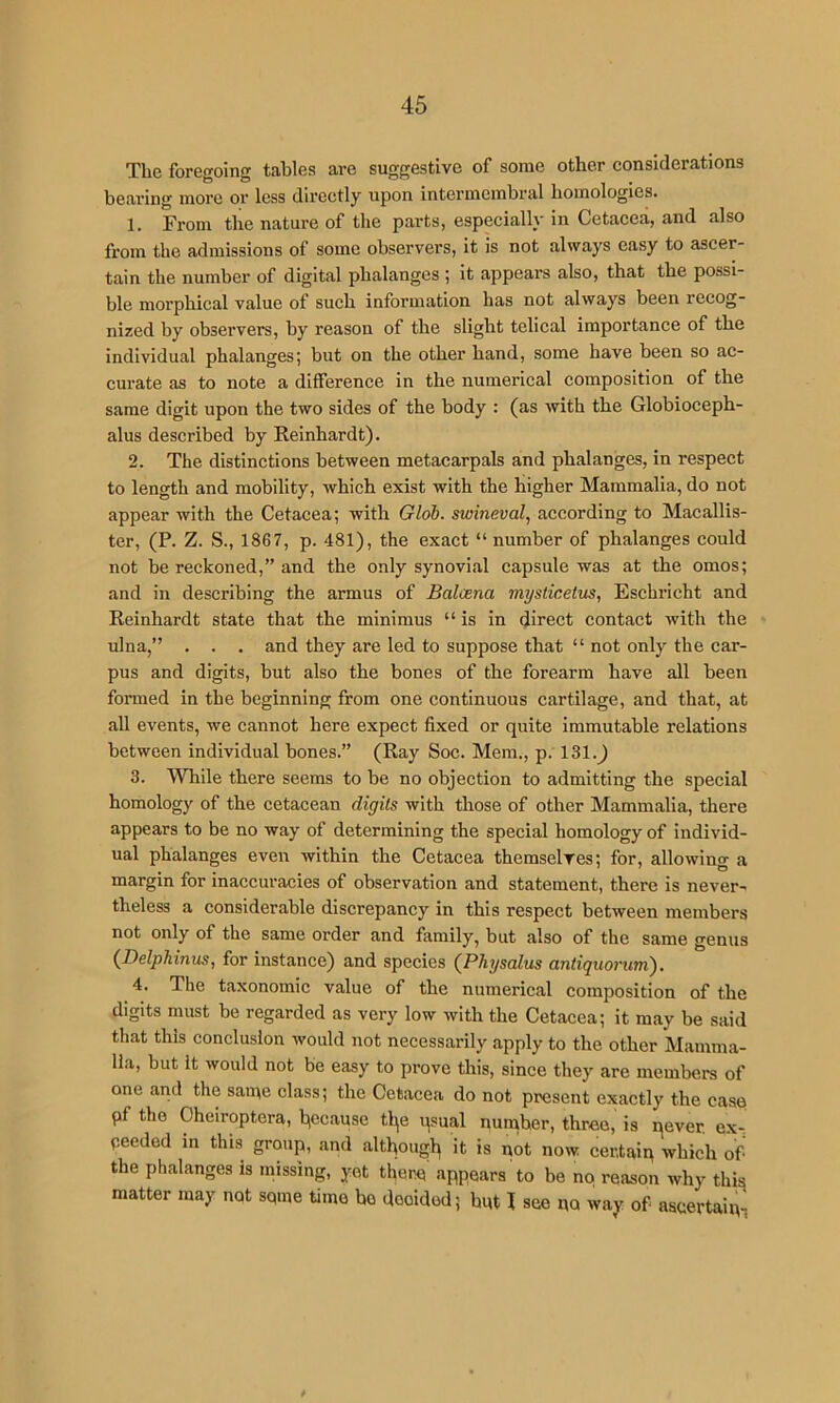The foregoing tables are suggestive of some other considerations bearing more or less directly upon intermcinbral homologies. 1. From the nature of the parts, especially in Cetacea, and also from the admissions of some observers, it is not always easy to ascer- tain the number of digital phalanges ; it appears also, that the possi- ble morphical value of such information has not always been recog- nized by observers, by reason of the slight telical importance of the individual phalanges; but on the other hand, some have been so ac- curate as to note a difference in the numerical composition of the same digit upon the two sides of the body : (as with the Globioceph- alus described by Reinhardt). 2. The distinctions between metacarpals and phalanges, in respect to length and mobility, which exist with the higher Mammalia, do not appear with the Cetacea; with Gloh. swineval, according to Macallis- ter, (P. Z. S., 1867, p. 481), the exact “number of phalanges could not he reckoned,” and the only synovial capsule was at the omos; and in describing the armus of Balcena mysticetus, Eschricht and Reinhardt state that the minimus “is in direct contact with the ulna,” . . . and they are led to suppose that “ not only the car- pus and digits, hut also the bones of tbe forearm have all been formed in the beginning from one continuous cartilage, and that, at all events, we cannot here expect fixed or quite immutable relations between individual bones.” (Ray Soc. Mem., p. 131.^ 3. While there seems to be no objection to admitting the special homology of the cetacean digits with those of other Mammalia, there appears to be no way of determining the special homology of individ- ual phalanges even within the Cetacea themselves; for, allowing a margin for inaccuracies of observation and statement, there is never- theless a considerable discrepancy in this respect between members not only of the same order and family, but also of the same genus (Delphinus, for instance) and species (Physalus antiquorum). 4. The taxonomic value of the numerical composition of the digits must be regarded as very low with the Cetacea; it may be said that this conclusion would not necessarily apply to the other Mamma- lia, but It would not be easy to prove this, since they are members of one and the saine class; the Cetacea do not present exactly the case pf the Cheiroptera, because tl^e qsual number, three, is qever. ex- pecdod in this group, and althougb it is not now certain which of the phalanges is missing, yet there appears to be no reason why this matter may not sqme time be decided; hut 1 see no way of ascertain^