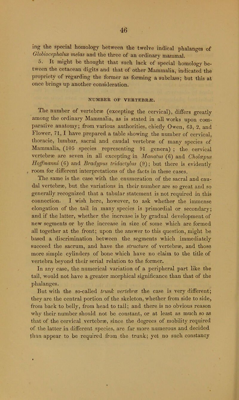 ing the special homology between the twelve indical phalanges of Globiocephalm melas and the three of an ordinary mammal. 5. It might be thought that such lack of special homology be- tween the cetacean digits and that of other Mammalia, indicated the propriety of regarding the former as forming a subclass; but this at once brings up another consideration. NUMBER OF VERTEBRjE. The number of vertebra (excepting the cervical), differs greatly among the ordinary Mammalia, as Is stated in all works upon com- parative anatomy; from various authorities, chiefly Owen, 63, 2, and Flower, 71,1 have prepared a table showing the number of cervical, thoracic, lumbar, sacral and caudal vertebrm of many species of Mammalia, (105 species representing 91 genera) ; the cervical vertebras are seven in all e.xcepting in Manatus (6) and Cholcepus Hoffmanni (6) and Bradypus tridaclylus (9); but there is evidently , room for different interpretations of the facts in these cases. The same is the case with the enumeration of the sacral and cau- dal vertebrae, but the variations in their number are so great and so generally recognized that a tabular statement is not required in this connection. I wish here, however, to ask whether the immense elongation of the tail in many species is primordial or secondary; and if the latter, whether the increase is by gradual development of new segments or by the increase in size of some which are formed all together at the front; upon the answer to this question, might be based a discrimination between the segments which immediately succeed the sacrum, and have the structure of vertebrae, and those more simple cylinders of bone which have no claim to the title of vertebra beyond their serial relation to the former. In any case, the numerical variation of a peripheral part like the tail, would not have a greater morphical significance than that of the phalanges. But with the so-called trunk vertebrae the case is very different; they are the central portion of the skeleton, whether from side to side, from back to belly, from head to tail; and there is no obvious reason why their number should not be constant, or at least as much so as that of the eervical vertebrae, since the degrees of mobility required of the latter in different species, are far more numerous and decided than appear to be required from the trunk; yet no such constancy