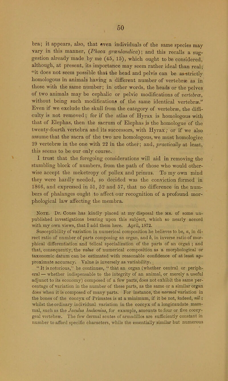 bra; it appears, also, tbat even individuals of the same species may vary in this manner, {Phoca groenlandicd) ■, and this recalls a sug- gestion already made by me (45, 15), which ought to be considered, although, at present, its importance may seem rather ideal than real; “it does not seem possible that the head and pelvis can be as-strictly homologous in animals having a different number of vertebrae as in those with the same number; in other words, the heads or the pelves of two animals may be cephalic or pelvic modifications of vertebra;, without being such modifications of the same identical vertebrae.” Even if we exclude the skull from the category of vertebraj, the diffi- culty is not removed; for if the atlas of Hyrax is homologous with that of Elephas, then the sacrum of Elephas is the homologue of the twenty-fourth vertebra and its successors, with Hyrax; or if we also assume that the sacra of the two are homologous, we must homologize 29 vertebrae in the one with 22 in the other; and, practically at least, this seems to be our only course. I trust that the foregoing considerations will aid in removing the stumbling block of numbers, from the path of those who would other- wise accept the meketropy of pollex and primus. To my own mind they were hardly needed, so decided was the conviction formed in 1866, and expressed in 51, 52 and 57, that no difference in the num- bers of phalanges ought to affect our recognition of a profound mor- phological law affecting the membra. Note. Dr. Coues has kindly placed at my disposal the ms. of some un- published investigations bearing upon this subject, which so nearly accord with my own views, that I add them here. April, 1872. Susceptibility of variation in numerical composition he believes to be, n, in di- rect ratio of number of parts composing an organ, and b, in inverse ratio of mor- phical differentiation and telical specialization of the parts of an organ ; and that, consequently, the value of numerical composition as a morphological or taxonomic datum can be estimated with reasonable confidence of at least ap- proximate accuracy. Value is inversely as variability. “ It is notorious,” he continues, “ that an organ (whether central or periph- eral — whether indispensable to the integrity of an animal, or merely a useful adjunct to its economy) composed of a few parts, does not exhibit the same per- centage of variation in the number of these parts, as the same or a similar organ does when it is composed of many parts. For instance, the normal variation in the bones of the coccyx of Primates is at a minimum, if it be not, indeed, nil; whilst the ordinary individual variation in the coccyx of a longicaudate mam- mal, such as the Jaculus kudsonius, for example, amounts to four or five coccy- geal vertebraj. The few dermal scutes of armadillos are sufficiently constant in number to afford specific characters, while the essentially similar but numerous