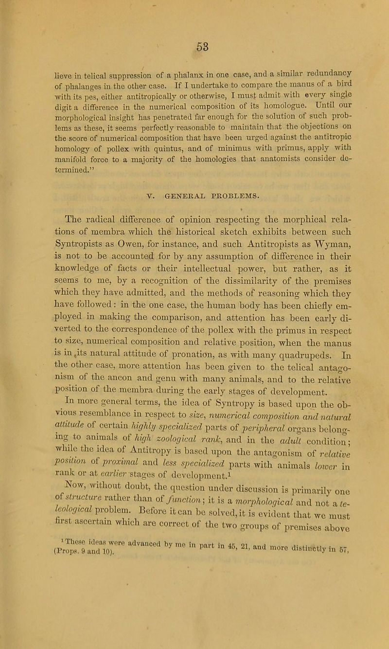 58 lieve in tclical suppression of n phalanx in one case, and a similar redundancy of phalanges in the other case. If I undertake to compare the manus of a biid with its pes, cither antitropically or otherwise, I must admit with every single digit a difference in the numerical composition of its homologue. Until our morphological insight has penetrated far enough for the solution of such prob- lems as these, it seems perfectly reasonable to maintain that the objections on the score of numerical composition that have been urged against the antitropic homology of poUex with quintus, and of minimus with primus, apply with manifold force to a majority of the homologies that anatomists consider de- termined.” V. GENERAL PROBLEMS. « The radical dilFerence of opinion respecting the morphical rela- tions of membra which the historical sketch exhibits between such Syntropists as Owen, for instance, and such Antiti’opists as Wyman, is not to he accounted for by any assumption of difference in their knowledge of facts or their intellectual power, but rather, as it seems to me, by a recognition of the dissimilarity of the premises which they have admitted, and the methods of reasoning which they have followed: in the one case, the human body has been chiefly em- ployed in making the comparison, and attention has been early di- verted to the correspondence of the pollex with the primus in respect to size, numerical composition and relative position, when the manus is in ,its natural attitude of pronation, as with many quadrupeds. In the other case, more attention has been given to the telical antago- nism of the ancon and genu with many animals, and to the relative position of the membra during the early stages of development. In more general terms, the idea of Syntropy is based upon the ob- vious resemblance in respect to size, numerical composition and natural attitude of certain highly specialized parts of peripheral organs belong- ing to animals of high zoological rank, and in the adult condition; while the idea of Antitropy is based upon the antagonism of relative position of proximal and less specialized parts with animals lower in rank or at earlier stages of development.^ Now, without doubt, the question under discussion is primarily one 0^ structure rather than o? function; it is a morphological and not a fc- leological problem. Before it can be solved, it is evident that we must first ascertain which are eorrect of the two groups of premises above (lioS «  in 57.