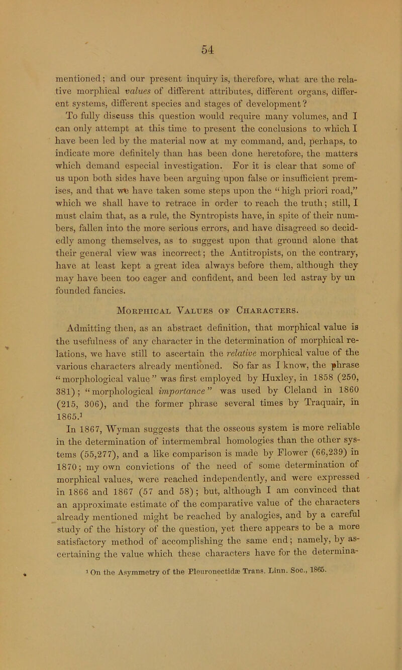 mentioned; and our present inquiry is, therefore, what are the rela- tive morphical values of different attributes, different organs, differ- ent systems, different species and stages of development ? To fully discuss this question would require many volumes, and I can only attempt at this time to present the conclusions to which I have been led by the material now at my command, and, perhaps, to indicate more definitely than has been done heretofore, the matters which demand especial investigation. For it is clear that some of us upon both sides have been arguing upon false or insufficient prem- ises, and that have taken some steps upon the “ high priori road,” which we shall have to retrace in order to reach the truth; still, I must claim that, as a rule, the Syntropists have, in spite of their num- bers, fallen into the more serious errors, and have disagreed so decid- edly among themselves, as to suggest upon that ground alone that their general view was incorrect; the Antitropists, on the contrary, have at least kept a gi'eat idea always before them, although they may have been too eager and confident, and been led astray by un founded fancies. MoRpnicAL Values of Characters. Admitting then, as an abstract definition, that morphical value is the usefulness of any character in the determination of morphical re- lations, we have still to ascertain the relative morphical value of the various characters already mentioned. So far as I know, the phrase “morphological value” was first employed by Huxley, in 1858 (250, 381); “morphological importance was used by Cleland in 1860 (215, 306), and the former phi-ase several times by Traquair, in 1865.^ In 1867, Wyman suggests that the osseous system is more reliable in the determination of intermembral homologies than the other sys- tems (55,277), and a like comparison is made by Flower (66,239) in 1870; my own convictions of the need of some determination of morphical values, were reached independently, and were expressed in 1866 and 1867 (57 and 58); hut, although I am convinced that an approximate estimate of the comparative value of the characters already mentioned might be reached by analogies, and by a careful study of the history of the question, yet there appears to be a more satisfactory method of accomplishing the same end; namely, by as- certainino' the value which these characters have for the determina- O ’ On the Asymmetry of the Pleuronectidas Trans. Linn. Soc., 1866.