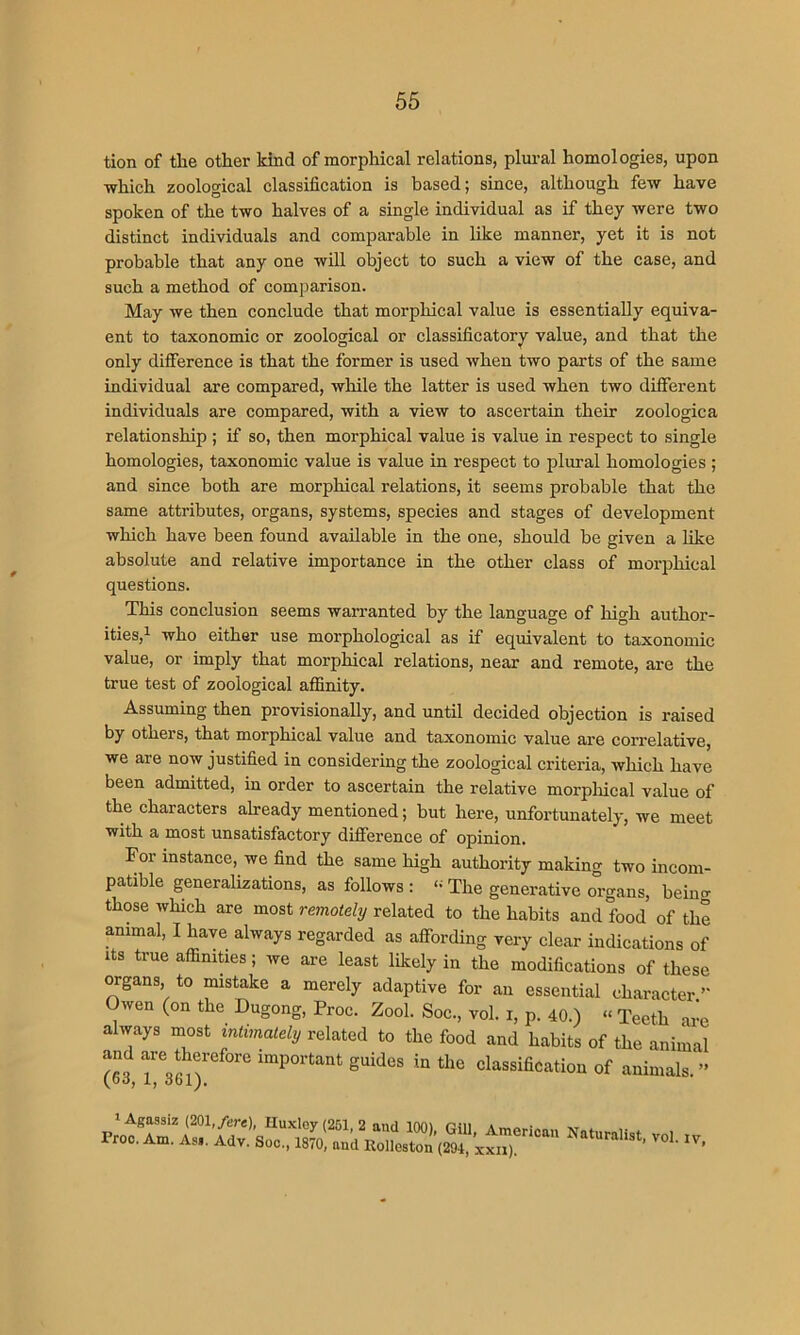 tion of the other kind of morphical relations, plui-al homologies, upon which zoological classification is based; since, although few have spoken of the two halves of a single individual as if they were two distinct individuals and comparable in like manner, yet it is not probable that any one will object to such a view of the case, and such a method of comparison. May we then conclude that morphical value is essentially equiva- ent to taxonomic or zoological or classificatory value, and that the only difference is that the former is used when two parts of the same individual are compared, while the latter is used when two different individuals are compared, with a view to ascertain their zoologica relationship ; if so, then morphical value is value in respect to single homologies, taxonomic value is value in respect to plural homologies ; and since both are morphical relations, it seems probable that the same attributes, organs, systems, species and stages of development which have been found available in the one, should be given a like absolute and relative importance in the other class of morphical questions. This conclusion seems wan-anted by the language of high author- ities,i who either use morphological as if equivalent to taxonomic value, or imply that morphical relations, near and remote, are the true test of zoological affinity. Assuming then provisionally, and until decided objection is raised by others, that morphical value and taxonomic value are correlative, we are now justified in considering the zoological criteria, which have been admitted, in order to ascertain the relative morpliical value of the characters already mentioned; but here, unfortunately, we meet with a most unsatisfactory difference of opinion. For instance, we find the same high authority making two incom- patible generalizations, as follows : ‘- The generative organs, beiim those which are most remotely related to the habits and food of the animal, I have always regarded as affording very clear indications of Its true affinities; we are least liliely in the modifications of flmsA and are therefore important guides i (63, 1, 361). Pj , xwiicotuu XXII}.