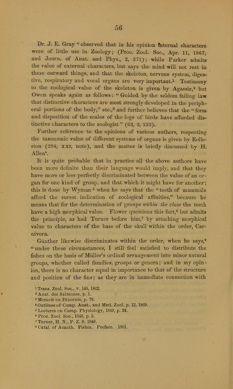 Dr. J. E. Gray “observed that in his opinion fnternal characters were of little use in Zoology; (Proc. Zool. Soc., Apr. 11, 1867, and Journ. of Anat. and Phys., 2, 371); while Parker admits the value of external characters, but says the mind will not rest in these outward things, and that the skeleton, nervous system, diges- tive, respiratory and vocal organs are very important.^ Testimony to the zoological value of the skeleton is given by Agassiz, ^ but Owen speaks again as follows; “ Guided by the seldom failing law that distinctive characters are most strongly developed in the periph- eral portions of the body,” etc.,® and flirther believes that the “ form and disposition of the scales of the legs of birds have afforded dis- tinctive characters to the zoologist” (63, 2, 232). Further reference to the opinions of various authors, respecting the taxonomic value of different systems of organs is given by Kolle- ston (294, XXI, note), and the matter is briefly discussed by H. AlleiP. It is quite probable that in practice all the above authors have been more definite than their language would imply, and that they have more or less perfectly discriminated between the value of an or- gan for one kind of group, and that which it might have for another; this is done by Wyman ® when he says that the “ teeth of mammals afford the surest indication of zoological affinities,” because he means that for the determination of groups within the class the teeth have a high morphical value. Flower questions this fact,® but admits the principle, as had Turnim before him,'^ by attaching morphical value to characters of the base of the skull within the order. Car- nivora. Giinther likewise discriminates within the order, when he says,® ' “ under these circumstances, I still feel satisfied to distribute the fishes on the basis of Muller’s ordinal arrangement into minor natural groups, whether called families, groups or genera; and in my opin - ion, there is no character equal in importance to that of the structure and position of the fins; as they are in immediate connection with ' Trans. Zool. Soc., v. 149,1862. ' ' Anat. des Salmones, p. 1. 3 Memoir on Dinornis, p. 78. ‘Outlines of Comp. Anat.. and Med. Zool. p. 13, 1869. Lectures on Comp. Physiology, 1849, p. 24. “ Proc. Zool. Soc., 1849, p. 6. ’ Turner, H. N., P. Z. S. 1848. 8 Catal. of Acanth. Fishes. Preface. 1861.