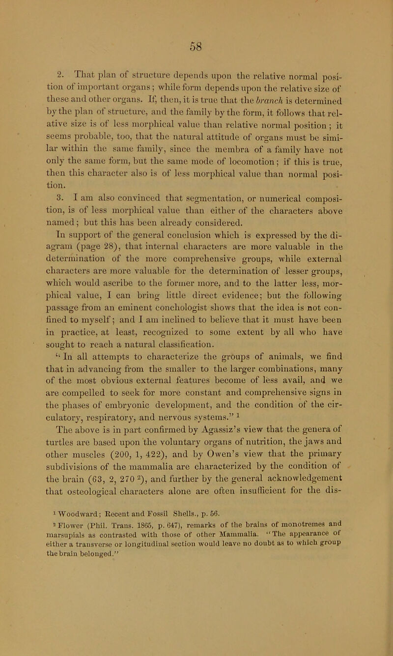 2. That plan of stnicture depends upon the relative normal posi- tion of important organs; while form depends upon the relative size of these and other organs. If, then, it is true that the branch is determined hy the plan of structure, and the family by the form, it follows that rel- ative size is of less niorphical value than relative normal position; it seems probable, too, that the natural attitude of organs must be simi- lar within the same family, since the membra of a family liave not only the same form, but the same mode of locomotion; if this is true, then this character also is of less morjihical value than normal posi- tion. 3. I am also convinced that segmentation, or numerical composi- tion, is of less morphical value than either of the characters above named; but this has been already considered. In support of the general conclnsion which is expressed by the di- agram (page 28), that internal characters are more valuable in the determination of the more comprehensive groups, while e.xternal characters are more valuable for the determination of lesser groups, which would ascribe to the former more, and to the latter less, mor- phical value, I can bring little direct evidence; but the following passage from an eminent conchologist shows that the idea is not con- fined to myself; and I am inclined to believe that it must have been in practice, at least, recognized to some extent by all who have sought to reach a natural classification. ‘‘ In all attempts to characterize the groups of animals, we find that in advancing from the smaller to the larger eombinations, many of the most obvious external features become of less avail, and we are compelled to seek for more constant and comprehensive signs in the phases of embryonic development, and the condition of the cir- culatory, respiratory, and nervous systems.” ^ The above is in part confirmed by Agassiz’s view that the genera of turtles are based upon the voluntary organs of nutrition, the jaws and other muscles (200, 1, 422), and by Owen’s view that the primary subdivisions of the mammalia are characterized by the condition of the brain (63, 2, 270 2), and further by the general acknowledgement that osteological characters alone are often insullicient for the dis- o * Woodward; Recent and Fossil Shells., p. 66. 2 Flower (Phil. Trans. 1865, p. 647), remarks of the brains of monotremes and marsupials as contrasted with those of other Mammalia. “Tlie appearance of either a transverse or longitudinal section would leave no doubt as to which group the brain belonged.’^