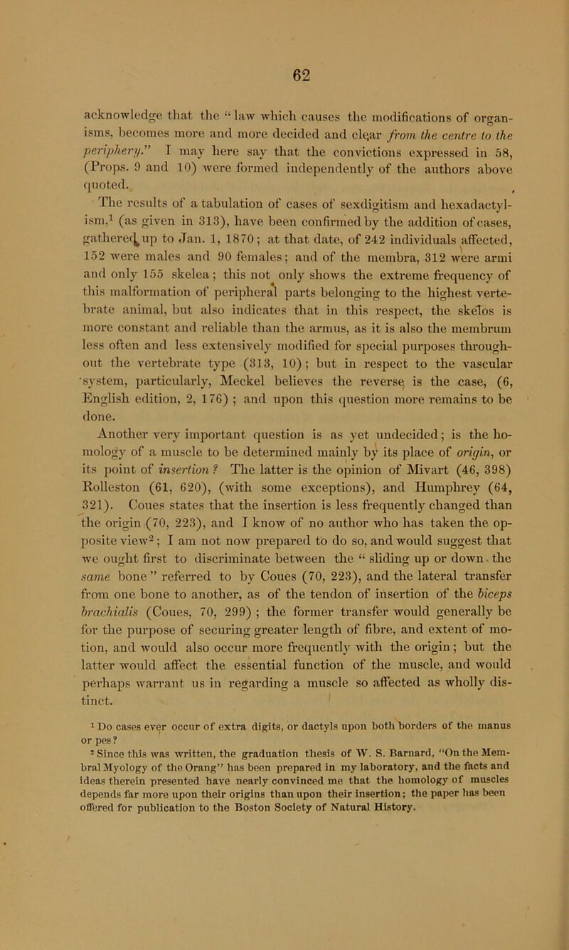 acknowledge tliat the “ law which causes the modifications of organ- isms, becomes more and more decided and cigar from the centre to the periphery.” I may here say that the convictions expressed in 58, (Props. 9 and 10) were formed independently of the authors above (juoted. 'Hie results of a tabulation of cases of sexdigitisni and hexadactyl- ism,i (as given in 313), have been confirmed by the addition of cases, gathcrec^up to Jan. 1, 1870; at that date, of 242 individuals affected, 152 ■were males and 90 females; and of the membra, 312 were armi and only 155 skelea; this not only shows the extreme frequency of this malformation of periphers^ parts belonging to the highest verte- brate animal, but calso indicates that in this respect, the skelos is more constant and reliable than the armus, as it is also the membrum less often and less extensively modified for special purposes thi’ough- out the vertebrate type (313, 10); but in respect to the vascular •system, particularly, Meckel believes the reverse is the case, (6, English edition, 2, 176) ; and upon this (juestion more remains to be done. Another very important question is as yet undecided; is the ho- mology of a muscle to be determined mainly by its place of origin, or its point of insertion f The latter is the opinion of Mivart (46, 398) Rolleston (61, 620), (with some exceptions), and Humphrey (64, 321). Cones states that the insertion is less frequently changed than the origin (70, 223), and I know of no author who has taken the op- posite view^; I am not now prepared to do so, and would suggest that we ought first to discriminate between the “ sliding up or down. the same bone” refeiTed to by Coues (70, 223), and the lateral transfer from one bone to another, as of the tendon of insertion of the biceps brachialis (Coues, 70, 299) ; the former transfer would generally be for tbe purpose of securing greater length of fibre, and extent of mo- tion, and would also occur more frequently with the origin; but the latter wmuld affect the essential function of the muscle, and would perhaps warrant us in regarding a muscle so affected as wholly dis- tinct. * * Do cases ever occur of extra digits, or dactyls upon both borders of the manus or pes ? 2 Since this was written, the graduation thesis of W. S. Barnard, On the Mem- bral Myology of the Orang” has been prepared in my laboratory, and the facts and ideas therein presented have nearly convinced me that the homology of muscles depends far more upon their origins than upon their insertion; the pai>er has been offered for publication to the Boston Society of Natural History.