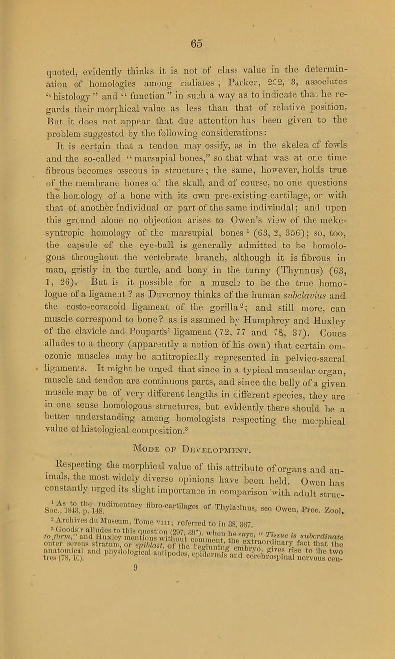 quoted, evidently thinks it is not of class value in the determin- ation of homologies among radiates ; Parker, 292, 3, associates ‘‘histology” and “ function” in such a way as to indicate that he re- gards their morphical value as less than that of relative position. But it does not appear that due attention has been given to the problem suggested by the following considerations: It is certain that a tendon may ossify, as in the skelea of fowls and the so-called “ marsupial bones,” so that what was at one time fibrous becomes osseous in structure; the same, however, holds true of the membrane bones of the skull, and of course, no one questions the homology of a bone with its own pre-existing cartilage, or with that of another individual or part of the same indiviudal; and upon this ground alone no objection arises to Owen’s view of the meke- syntropic homology of the marsupial bones ^ (63, 2, 356); so, too, the capsule of the eye-ball is generally admitted to be homolo- gous throughout the vertebrate branch, although it is fibrous in man, gristly in the turtle, and bony in the tunny (Thynnus) (63, 1, 26). But is it possible for a muscle to be the true homo- logue of a ligament ? as Duvernoy thinks of the human suhclavius and the costo-coracoid ligament of the gorilla and still more, can muscle correspond to bone ? as is assumed by Humphrey and Huxley of the clavicle and Pouparffe’ ligament (72, 77 and 7S, 37). Coues alludes to a theory (apparently a notion of his own) that certain om- ozonic muscles may be antitropically represented in pelvico-sacral ligaments. It might be urged that since in a typical muscular organ, muscle and tendon are continuous parts, and since the belly of a given muscle may be of very different lengths in different species, they are m one sense homologous structures, but evidently there should be a better understanding among homologists respecting the morphical value of histological composition.® Mode of Development. Kcspccting the morphical value of this attribute of organs and an- imals, the most widely diverse opinions have been held. Owen has constantly urged its slight importance in comparison with adult struc- libro-cartilages of Thylacimis, see Owen, Proc. Zool. = Archives du Museum, Tome viii; referred to in 38, 367. to form, and lluxley men'tiom the^exti  s^ibordiiMte outer serous stratum, or epiblasi, of the bcuiun aiiatomrcal and pliysiological aiitipodo'f ouiflermifnnT'^ ^ 1 tres (78,10). cpideimis and cerebrospinal nervous cen- 9