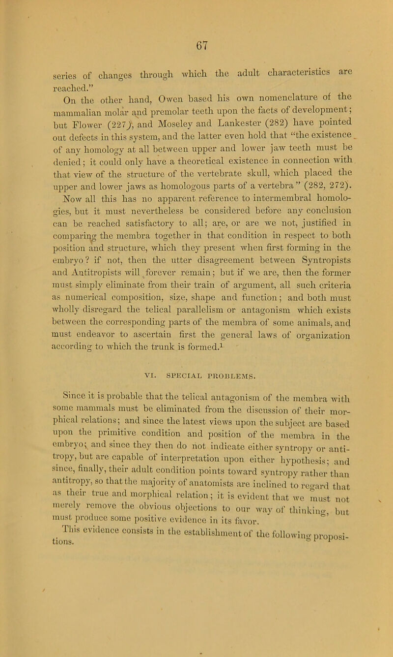 series of changes through which the adult characteristics arc reached.” On the other hand, Owen based his own nomenclature of the mammalian molar and premolar teeth upon the facts of development i but Flower (227), and Moseley and Lankester (282) have pointed out defects in this system, and the latter even hold that “the existence _ of any homology at all between upper and lower jaw teeth must be denied; it could only have a theoretical existence in connection with that view of the structure of the vertebrate skull, which placed the upper and lower jaws as homologous parts of a vertebra” (282, 272). Now all this has no apparent reference to intermembral homolo- gies, but it must nevertheless be considered before any conclusion can be reached satisfactory to all; are, or are we not, justified in coinparir^ the membra together in that condition in respect to both position and structure, which they present when first forming in the embryo? if not, then the utter disagreement between Syntropists and Antitropists will forever remain; but if we are, then the former must simply eliminate from them train of argument, all such critei’ia as numerical comijosition, size, shape and function; and both must wholly disregard the telical parallelism or antagonism which exists between the corresponding parts of the membra of some animals, and must endeavor to ascertain first the general laws of organization according to which the trunk is formed.^ VI. SPECIAL PROliLEMg. Since it is probable that the telical antagonism of the membra with some mammals must be eliminated from the discussion of their nior- phieal relations; and since the latest views upon the subject are based upon the primitive condition and position of the membra in the embryo;^ and since they then do not indicate either syntropy or anti- tropy, but are capable of interpretation upon either hypothesis; and since, finally, their adult condition points toward syntropy rather than antitropy, so that the majority of anatomists are inclined to regard that as their true and morphical relation; it is evident that we must not merely remove the obvious objections to our way of thinkiim, but must produce some positive evidence in its favor. This evidence consists in the establishment of the following prouosi tions. ° ^ ^