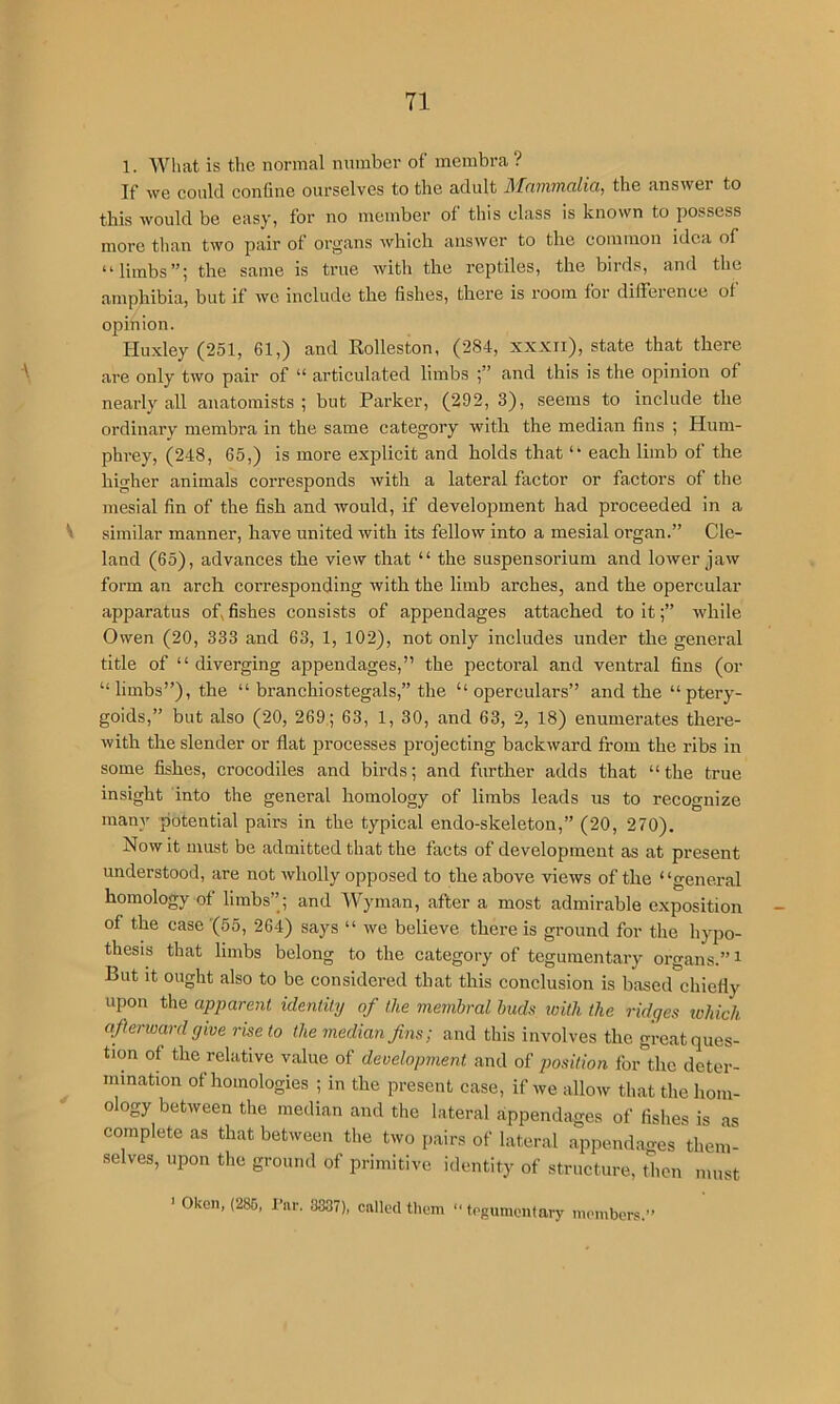 1. What is the normal number of membra ? If we could coniine ourselves to the adult Afniiwuilict, the answer to this would be easy, for no member of this class is known to possess more than two pair of organs which answer to the common idea of “limbs”; the same is true with the reptiles, the birds, and the amphibia, but if we include the fishes, there is room for difference of opinion. Huxley (251, 61,) and Rolleston, (284, xxxii), state that there \ are only two pair of “ articulated limbs and this is the opinion of nearly all anatomists; but Parker, (292, 3), seems to include the ordinary membra in the same category with the median fins ; Hum- phi’ey, (248, 65,) is more explicit and holds that “ each limb of the higher animals corresponds with a lateral factor or factors of the mesial fin of the fish and would, if development had proceeded in a ^ similar manner, have united with its fellow into a mesial organ.” Cle- land (65), advances the view that “ the suspensorium and lower jaw form an arch corresponding with the limb arches, and the opercular apparatus of,fishes consists of appendages attached to it;” while Owen (20, 333 and 63, 1, 102), not only includes under the general title of “diverging appendages,” the pectoi’al and ventral fins (or “limbs”), the “ branchiostegals,” the “ operculars” and the “ptery- goids,” but also (20, 269; 63, 1, 30, and 63, 2, 18) enumerates there- with the slender or flat processes projecting backward from the ribs in some fishes, crocodiles and birds; and further adds that “the true insight into the general homology of limbs leads us to recognize many potential pairs in the typical endo-skeleton,” (20, 270). Now it must be admitted that the facts of development as at present understood, are not wholly opposed to the above views of the “general homology of limbs”; and Wyman, after a most admirable exposition of the case'(55, 264) says “ we believe there is ground for the hypo- thesis that hmbs belong to the category of teguinentary organs.” i But It ought also to be considered that this conclusion is based'chiefly upon the apparent identity of the membral hiuh loitli the ridges tohich aferward give rise to the median fins; and this involves the great ques- tion of the relative value of development and of ;;o.s'iV/on for the deter- mination of homologies ; in the present case, if we allow that the hom- ology between the median and the lateral appendages of fishes is as complete as that between the two pairs of lateral appendages them- selves, upon the ground of primitive identity of structure, then must > Oken, (286, Tar. 3337), called them ■■ tegumenfary iiKanbers.”