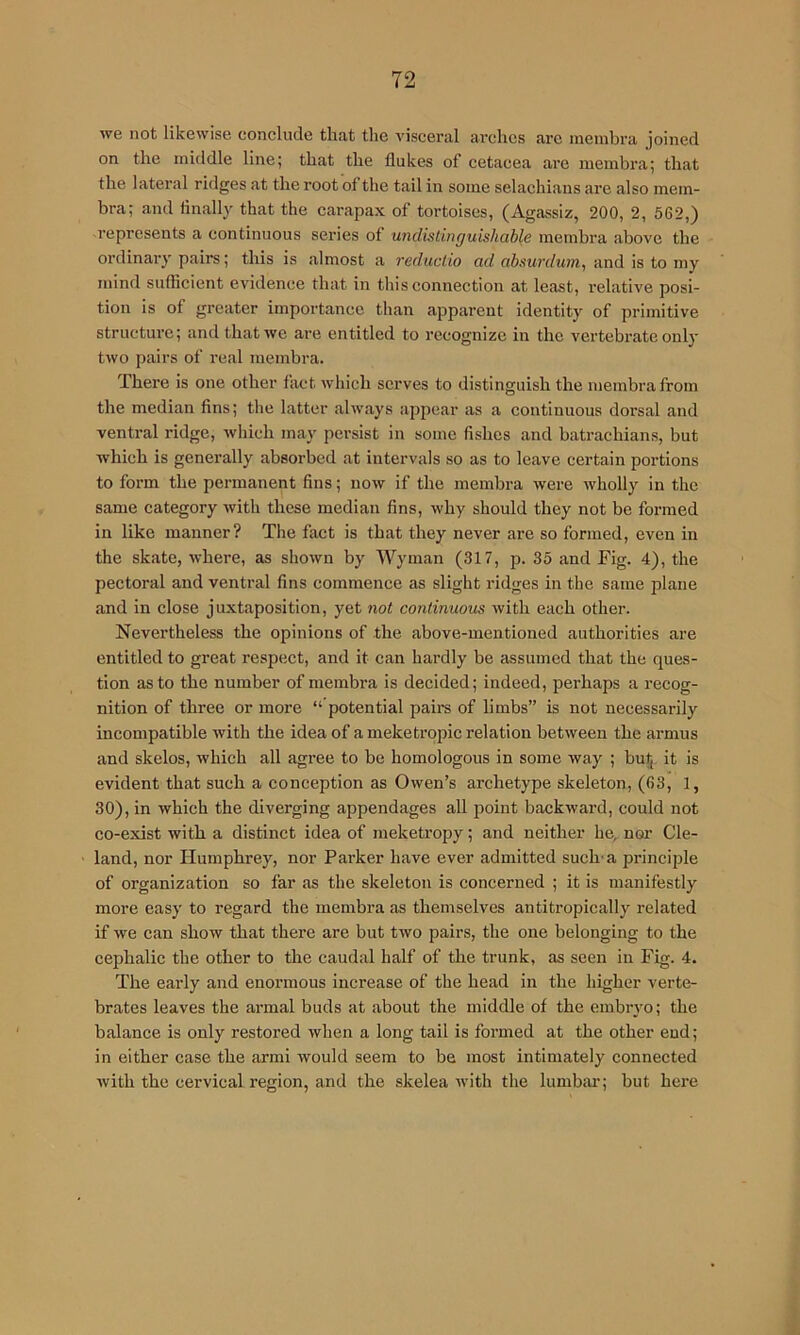 we not likewise conclude that the visceral arches arc membra joined on the middle line; that the flukes of cetacea are membra; that the lateral ridges at the root of the tail in some selachians are also mem- bra; and finally that the carapax of tortoises, (Agassiz, 200, 2, 562,) represents a continuous series of undistinguishable membra above the ordinai'y pairs; this is almost a reductio ad abnurdum, and is to my mind sufficient evidence that in this connection at least, relative posi- tion is of greater importance than apparent identity of primitive structm’c; and that we are entitled to I'ccognizc in the vertebrate only two pairs of real membra. There is one other fact which serves to distinguish the membra from the median fins; the latter always appear as a continuous dorsal and ventral ridge, which may persist in some fishes and batrachians, but which is generally absorbed at intervals so as to leave certain portions to form the permanent fins; now if the membra were wholly in the same category with these median fins, why should they not be formed in like manner? The fact is that they never are so formed, even in the skate, where, as shown by Wyman (317, p. 35 and Fig. 4), the pectoral and ventral fins commence as slight ridges in the same plane and in close juxtaposition, yet not continuous with each other. Nevertheless the opinions of the above-mentioned authorities are entitled to great respect, and it can hardly be assumed that the ques- tion as to the number of membra is decided; indeed, perhaps a recog- nition of three or more “ potential pairs of limbs” is not necessarily incompatible with the idea of a meketropic relation between the armus and skelos, which all agree to be homologous in some way ; but,, it is evident that such a conception as Owen’s archetype skeleton, (63, 1, 30), in which the diverging appendages all point backward, could not co-exist with a distinct idea of meketropy; and neither he, nor Cle- land, nor Humphrey, nor Pai’ker have ever admitted such'a principle of organization so far as the skeleton is concerned ; it is manifestly more easy to regard the membra as themselves antitropically related if we can show that there are but two pairs, the one belonging to the cephalic the other to the caudal half of the trunk, as seen in Fig. 4. The early and enormous increase of the head in the higher verte- brates leaves the armal buds at about the middle of the embryo; the balance is only restored when a long tail is formed at the other end; in either case the armi would seem to be most intimately connected with the cervical region, and the skelea with the lumbiir; but here