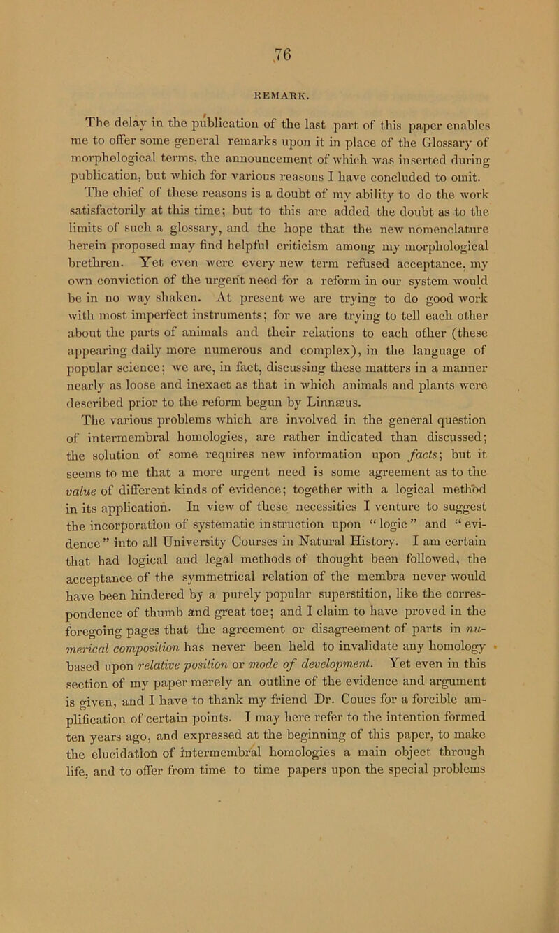 KEMARK. The delay in the publication of the last part of this paper enables me to offer some general remarks upon it in place of the Glossary of morphological terms, the announcement of which was inserted during publication, but which for various reasons I have concluded to omit. The chief of these reasons is a doubt of my ability to do the work satisfactorily at this time; but to this are added the doubt as to the limits of such a glossary, and the hope that the new nomenclature herein proposed may find helpful criticism among my morphological brethren. Yet even were every new term refused acceptance, my own conviction of the urgent need for a reform in our system would he in no way shaken. At present we are trying to do good work with most imperfect instruments; for we are trying to tell each other about the parts of animals and their relations to each other (these appearing daily more numerous and complex), in the language of ])opular science; we are, in fact, discussing these matters in a manner nearly as loose and inexact as that in which animals and plants were described prior to the reform begun by Linnseus. The various problems which are involved in the general question of intermembral homologies, are rather indicated than discussed; the solution of some requires new information upon facts \ but it seems to me that a more urgent need is some agreement as to the value of different kinds of evidence; together rvith a logical methbd in its application. In view of these necessities I venture to suggest the incorporation of systematic instruction upon “ logic ” and “ evi- dence” into all University Courses in Natural History. I am certain that had logical and legal methods of thought been followed, the acceptance of the symmetrical relation of the membra never would have been hindered by a purely popular superstition, like the corres- pondence of thumb and great toe; and I claim to have proved in the foregoing pages that the agreement or disagreement of parts in nu- merical composition has never been held to invalidate any homology • based upon relative position or mode of development. Yet even in this section of my paper merely an outline of the evidence and argument is given, and I have to thank my friend Dr. Cones for a forcible am- plification of certain points. I may here refer to the intention formed ten years ago, and expressed at the beginning of this paper, to make the elucidation of intermembral homologies a main object through life, and to offer from time to time papers upon the special problems