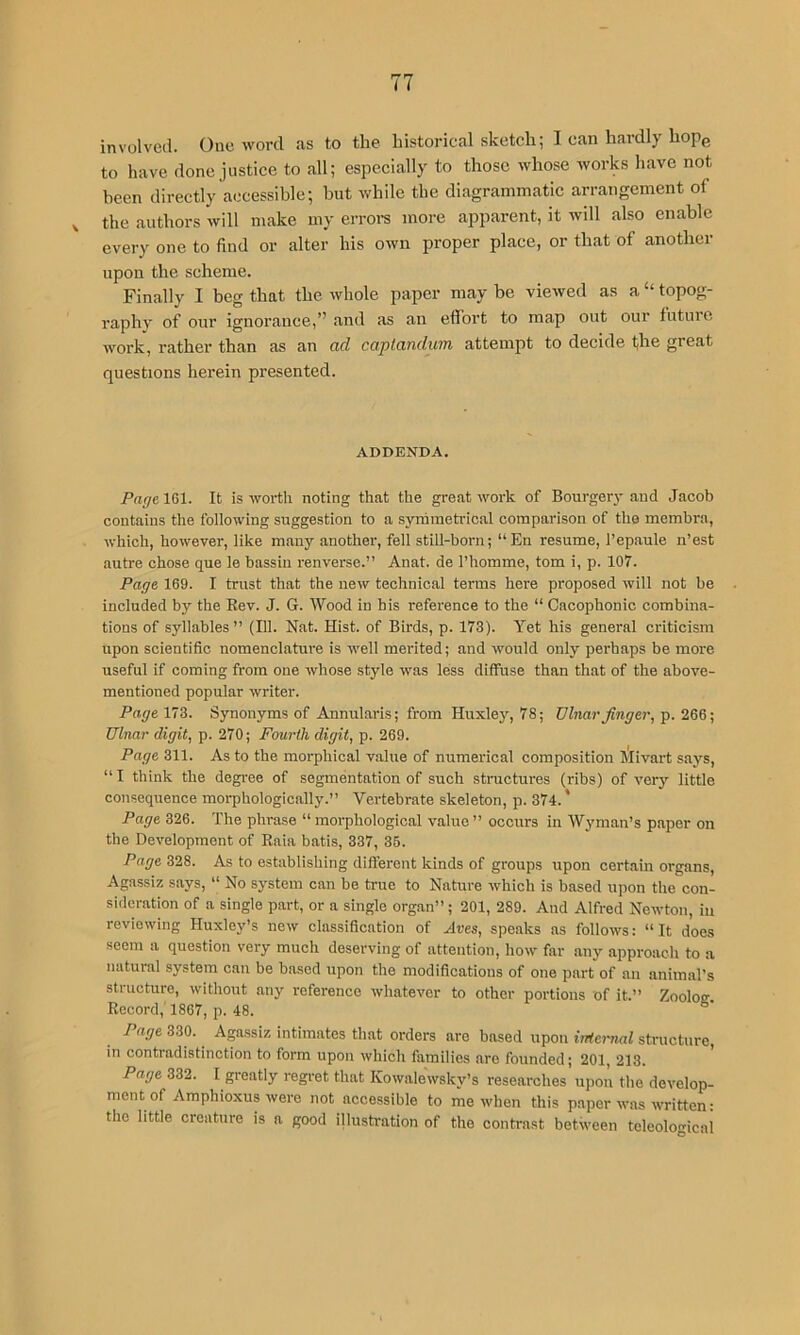 involved. One word as to the historical sketch; I can hardly hope to have done justice to all; especially to those whose works have not been directly accessible; but while the diagrammatic arrangement of ^ the authors will make my erroi-s more apparent, it will also enable every one to find or alter his own proper place, or that of another upon the scheme. Finally I beg that the whole paper may be viewed as a “ topog- raphy of our ignorance,” and as an effort to map out our future work, rather than as an ad captandum attempt to decide the great questions herein presented. ADDENDA. Page IGl. It is worth noting that the great work of Bourgeiy and Jacob contains the following suggestion to a syrhmetrical comparison of the membra, Avhich, however, like many another, fell still-born; “En resume, I’epaule n’est autre chose que le bassiu renverse.” Anat. de I’homme, tom i, p. 107. Page 169. I trust that the new technical terms here proposed will not be included by the Eev. J. G. Wood in bis reference to the “ Cacophonic combina- tions of syllables” (111. Nat. Hist, of Birds, p. 173). Yet his general criticism upon scientific nomenclature is well merited; and would only perhaps be more useful if coming from one whose style was less diffuse than that of the above- mentioned popular writer. Page 173. Synonyms of Annularis; from Huxley, 78; Ulnar finger, p. 266; Ulnar digit, p. 270; Fourth digit, p. 269. Page 311. As to the morphical value of numerical composition Mivart says, “ I think the degree of segmentation of such structures (ribs) of verj'^ little consequence morphologically.” Vertebrate skeleton, p. 374.' Page 326. The phrase “ morphological value ” occurs in Wyman’s paper on the Development of Raia batis, 337, 35. Page 328. As to establishing different kinds of groups upon certain organs, Agassiz says, “ No system can be true to Nature which is based upon the con- sideration of a single part, or a single organ”; 201, 289. And Alfred Newton, in reviewing Huxley’s new classification of Aves, speaks as follows: “It does seem a question very much deserving of attention, how far any approach to a natural system can be based upon the modifications of one part of an animal’s structure, without any reference whatever to other portions of it.” Zooloff Record,' 1867, p. 48. Page 330. Agassiz intimates that orders arc based upon irrternal structure, in contradistinction to form upon which families are founded; 201, 213. Page 332. I greatly regi-et that Kowalewsky’s researches upon the develop- ment of Amphioxus were not accessible to me when this paper was written: the little creature is a good illustration of the contrast between teleological