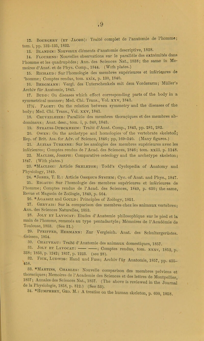 12. Bourgery (et Jacob): Traits complet de I’anatomie de Ihoninie; tom. i, pp. 132-13B, 1832. 13. Blandin: Nouveaux dldmcnts d’anatomie descriptive, 1838. 14. Flourens: Nouvelles observations sur le parallfele des extrdraitds dans I’homme et les quadrupfedes; Ann. des Sciences Nat., 1838; the same in Me- moires d'Anat. et de Phys. Comp., 1844. (With plates.) 16. Richaud: Sur I’homologie des membres supdrieures et infdriesjires de ’homme; Comptes rendus, tom. xxix, p. 130, 1840. 16. Bergmann: Vergl. des Unterschenkels mit dem Vorderarm; Muller’s Archiv fiir Anatomie, 1841. 17. Budd: On diseases which effect corresponding parts of the body in a symmetrical manner; Med. Chi. Trans., Vol. xxv, 1841. 17K. Paget: On the relation between symmetry and the diseases of the body; Med. Chi. Trans., Vol. xxv, 1841. 18. CRUVEiLniER: Parallble des membres thoraqiques et des membres ab- dominanx; Anat. desc., tom. i, p. 340, 1843. 19. Strauss-Dxjrckheim : Traite d’Anat. Comp., 1843, pp. 281, 282. 20. Owen: On the archetype and homologies of the vertebrate skeleton; Rep. of Brit. Ass. for Adv. of Science, 1846; pp, 169-340. (Many figures.) 21. Auzias Turenne: Sur les analogies des membres supdrieures avec les infdrieures; Comptes rendus de I’Acad. des Sciences, 1846; tom. xxiii. p. 1148. 22. Maclise, Joseph : Comparative osteology and the archetype skeleton; 1847. (With plates.) 23. ^Maclise: Article Skeleton; Todd’s Cyclopedia of Anatomy and Ph}^siology, 1849. 24. *.JoNES, T. R.: Article Osseous System; Cyc. of Anat. and Phys., 1847. 25. Rigaud: Sur I’homologie des membres supdrieures et infdrieures de I’homme; Comptes rendus de I’Acad. des Sciences, 1849, p. 630; the same. Revue et Magasin de Zoblogie, 1849, p. 664. 26. *Agassiz and Gould: Principles of Zoology, 1861. 27. Gervais: Sur la comparison des membres chez les animaux vertebres; Ann. des Sciences Naturelles, 1853. 28. JoLY ET Lavocat: Etudes d’Anatomie philosophique sur le pied et la main de I’homme, remends au type pentadactyle; Mdmoires de I’Acaddmie de Toulouse, 1863. (See 31.) 29. Pfeiffer, Hermann: Zur Vergleich. Anat. des Schnltergerustes. Geissen, 1864. 30. Chauveau: Traitd d’Anatomie des animaux domestiques, 1857. 31. .JoLY ET Lavocat: ; Comptes rendus, tom. xxxv, 1852 p. 338; 1863, p. 1242; 1867, p. 1223. (see 28). 32. Pick, Ludwig: Hand und Fuss; Archiv fii;- Anatomie, 1857, pp. 436- 33. *Martin.s, Charles: Nouvelle comparison des membres pelviens el thoraciques; Memoires de I’Academie des Sciences et des lettres de Montpellier 1867; Annales des Sciences Nat., 1867. (The above is reviewed in the Journal de la Physiologic, 1868, p. 812.) (See 53). 34. *IIuMPHREY, Geo. M.: A treatise on the human skeleton, p. COO, 1868. \