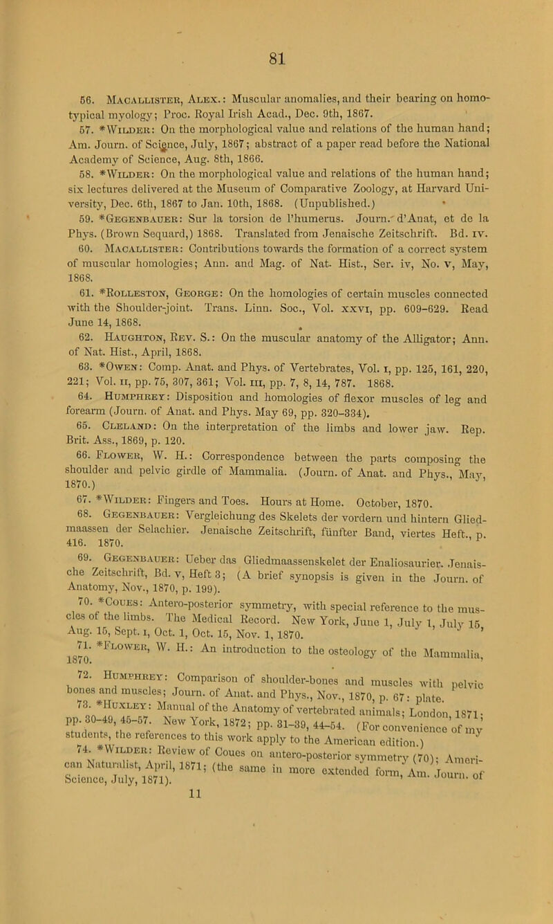 66. Macallister, Ale.x:.: Muscular anomalies, and their bearing on homo- typical myology; Proc. Royal Irish Acad., Dec. 9th, 1867. 67. *VViLA)Eu: On the morphological value and relations of the human hand; Am. Journ. of Science, July, 1867; abstract of a paper read before the National Academy of Science, Aug. 8th, 1866. 68. ^Wilder: On the morphological value and relations of the human hand; six lectures delivered at the Museum of Comparative Zoology, at Harvard Uni- versity, Dec. 6th, 1867 to Jan. 10th, 1868. (Unpublished.) • 69. *Gegenbauer: Sur la torsion de I’humerus. Journ.'d’Anat, et de la Phys. (Brown Sequard,) 1868. Translated from Jenaische Zeitschrift. Bd. iv. 60. Macallister: Contributions towards the formation of a correct system of muscular homologies; Ann. and Mag. of Nat. Hist., Ser. iv. No. v. May, 1868. 61. *Rolleston, George: On the homologies of certain muscles connected with the Shoulder-joint. Trans. Linn. Soc., Vol. xxvi, pp. 609-629. Read June 14, 1868. ' • 62. Haughton, Rev. S.: On the muscular anatomy of the Alligator; Ann. of Nat. Hist., April, 1868. 63. *Owen: Comp. Anat. and Phys. of Vertebrates, Vol. i, pp. 126, 161, 220, 221; Vol. II, pp. 76, 307, 361; Vol. iii, pp. 7, 8, 14, 787. 1868. 64. Humphrey : Disposition and homologies of flexor muscles of leg and forearm (Journ. of Anat. and Phys. May 69, pp. 320-334), 65. Clelaxd: On the interpretation of the limbs and lower jaw. Rep. Brit. Ass., 1869, p. 120. 66. Flower, VV. H.: Correspondence between the parts composing the shoulder and pelvic girdle of Mammalia. (Journ. of Anat. and Phvs. ^Mav 1870.) 67. *Wilder: Fingers and Toes. Hours at Home. October, 1870. 68. Gegenbauer: Vergleichung des Skelets der vordern und hiutern Glied- raaassen der Selachier. Jenaische Zeitschrift, fiinfter Band, viertes Heft, n 416. 1870. ^ 69. Gegexbauer: Ueber das Gliedmaassenskelet der Enalio.saurier. .Tenais- che Zeitschrift, Bd. v, Heft3; (A brief synopsis is given in the Journ. of Anatomy, Nov., 1870, p. 199). lO. CouES: Antero-postcrior symmetry, with special reference to the mus- cles of the hmbs. The Medical Record. New York, June 1, July 1 Julv 16 Aug. 16, Sept. I, Oct. 1, Oct. 15, Nov. 1, 1870. ’ ’ H.: An introduction to the osteology of the Mammalia lo<0. - 72. Humphrey: Comparison of shoulder-bones and muscles with pelvic bones and muscles; Journ. of Anat. and Phys., Nov., 1870, p. 67: plate. QO Anatomy of vertebrated animals; London, 1871- pp. 30-49, 45-57 New York, 1872; pp. 31-39, 44-64. (For co„;enience of my students the references to this work apply to the American edition.) ^ c»n N,tunr“4,,risn°'™ ““ •y»n.etr,-(70); Amorl- 11